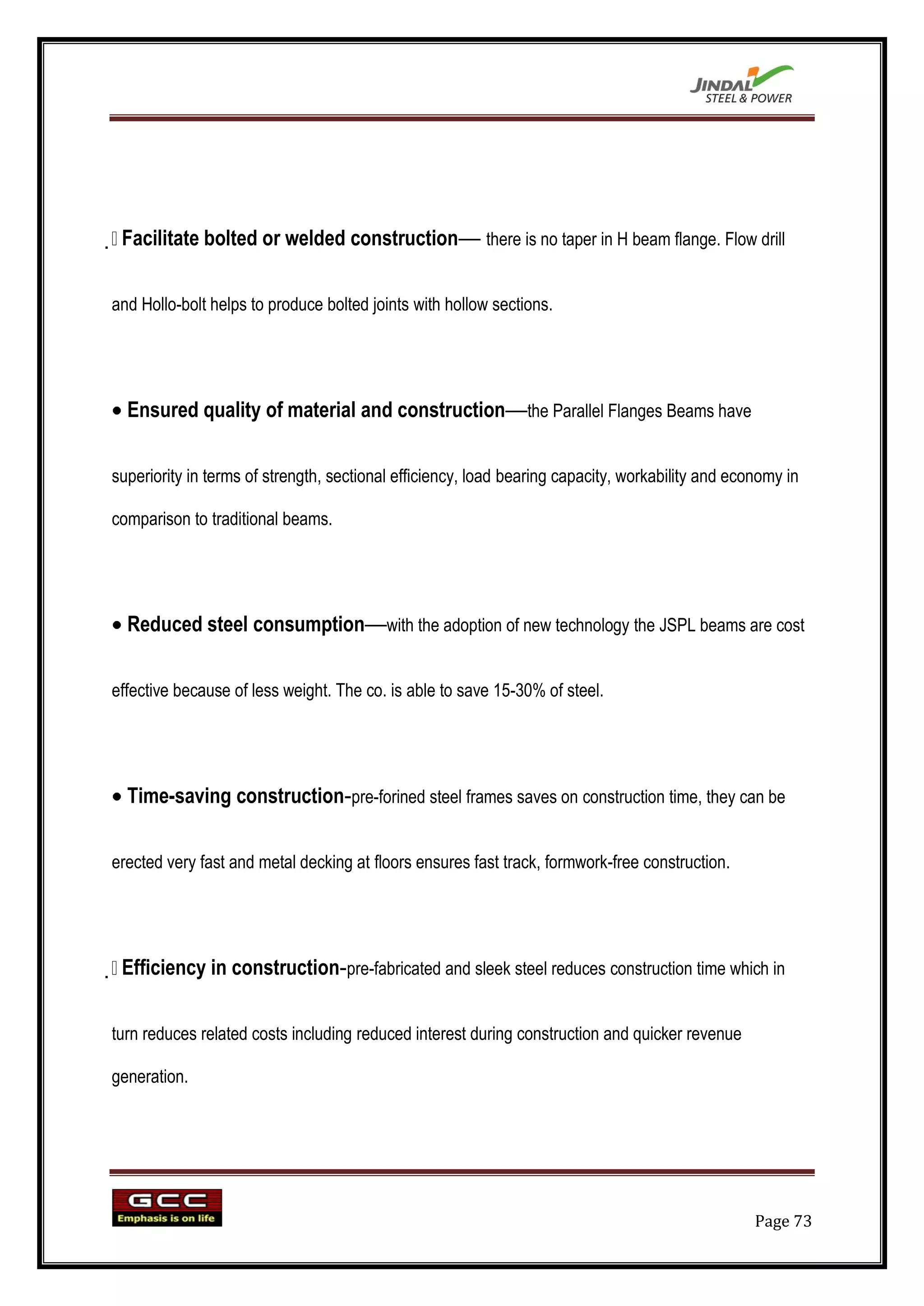 
 Facilitate bolted or welded construction— there is no taper in H beam flange. Flow drill

and Hollo-bolt helps to produce bolted joints with hollow sections.




  Ensured quality of material and construction—the Parallel Flanges Beams have

superiority in terms of strength, sectional efficiency, load bearing capacity, workability and economy in

comparison to traditional beams.




  Reduced steel consumption—with the adoption of new technology the JSPL beams are cost

effective because of less weight. The co. is able to save 15-30% of steel.




  Time-saving construction-pre-forined steel frames saves on construction time, they can be

erected very fast and metal decking at floors ensures fast track, formwork-free construction.





 Efficiency in construction-pre-fabricated and sleek steel reduces construction time which in

turn reduces related costs including reduced interest during construction and quicker revenue

generation.




                                                                                                  Page 73
 