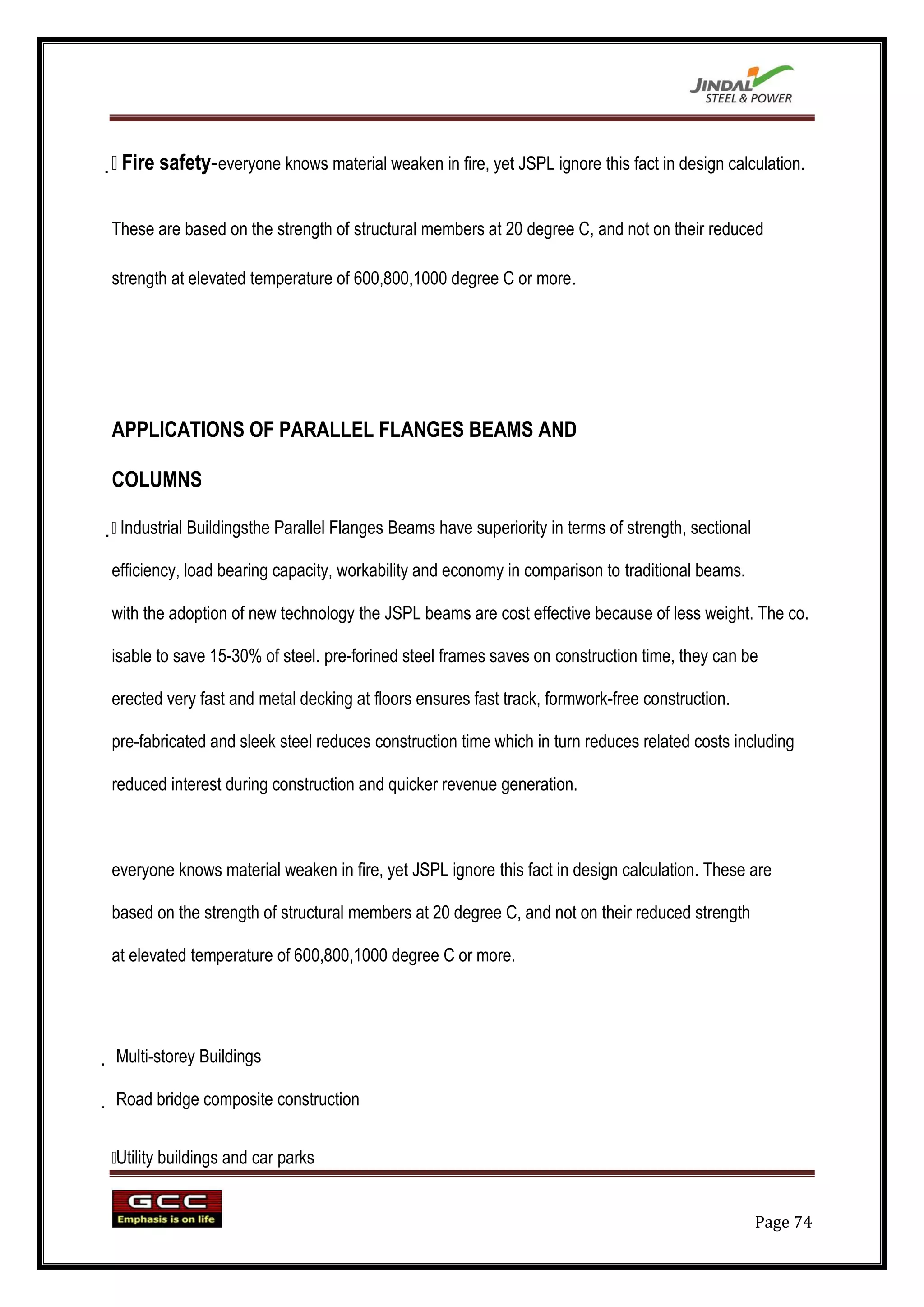  safety-everyone knows material weaken in fire, yet JSPL ignore this fact in design calculation.
 Fire


These are based on the strength of structural members at 20 degree C, and not on their reduced

strength at elevated temperature of 600,800,1000 degree C or more.




APPLICATIONS OF PARALLEL FLANGES BEAMS AND

COLUMNS


 Industrial Buildingsthe Parallel Flanges Beams have superiority in terms of strength, sectional

efficiency, load bearing capacity, workability and economy in comparison to traditional beams.

with the adoption of new technology the JSPL beams are cost effective because of less weight. The co.

isable to save 15-30% of steel. pre-forined steel frames saves on construction time, they can be

erected very fast and metal decking at floors ensures fast track, formwork-free construction.

pre-fabricated and sleek steel reduces construction time which in turn reduces related costs including

reduced interest during construction and quicker revenue generation.



everyone knows material weaken in fire, yet JSPL ignore this fact in design calculation. These are

based on the strength of structural members at 20 degree C, and not on their reduced strength

at elevated temperature of 600,800,1000 degree C or more.




 Multi-storey Buildings

 Road bridge composite construction


 buildings and car parks
Utility


                                                                                                    Page 74
 