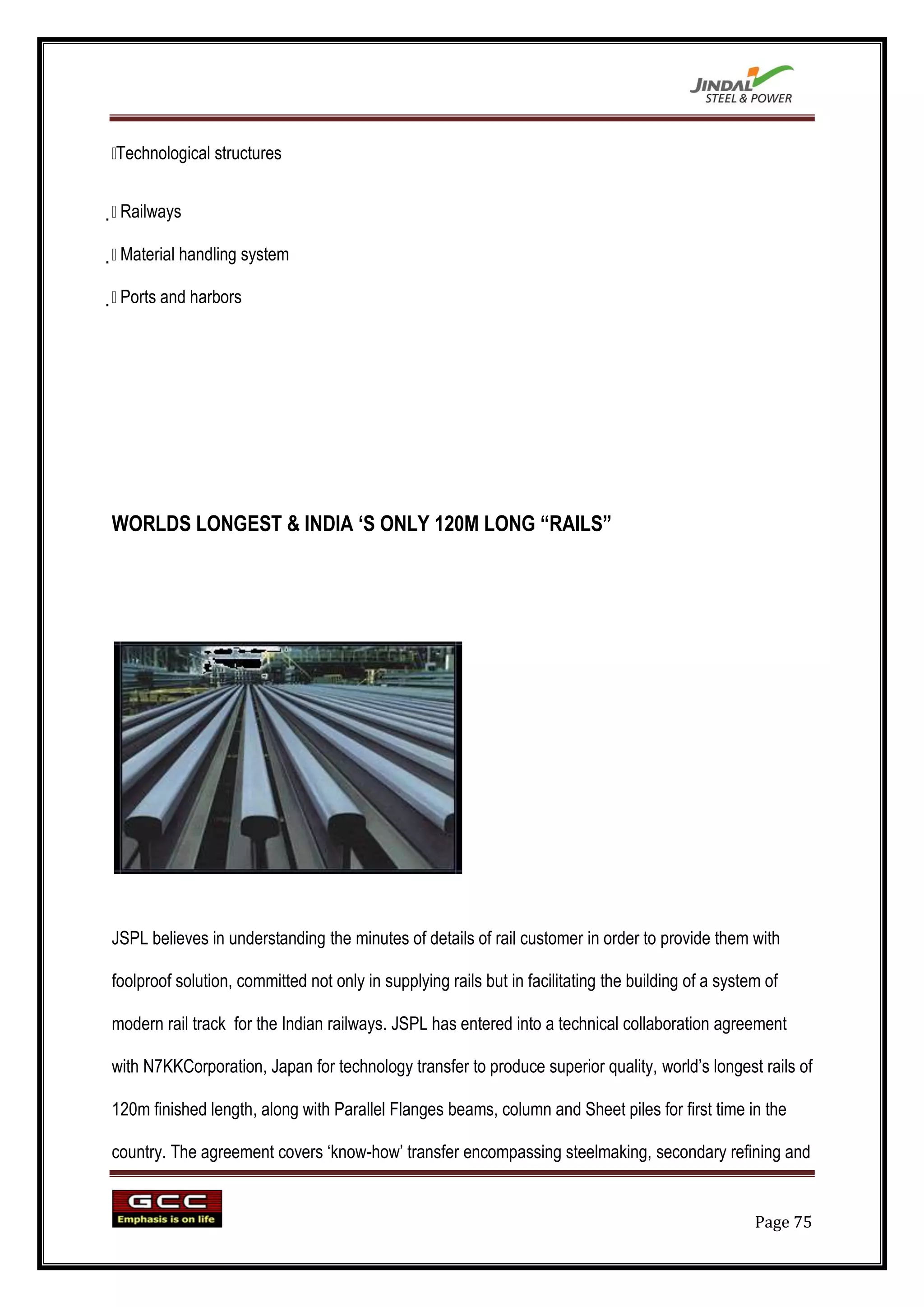 
Technological structures



 Railways


 Material handling system


 Ports and harbors




WORLDS LONGEST & INDIA „S ONLY 120M LONG “RAILS”




JSPL believes in understanding the minutes of details of rail customer in order to provide them with

foolproof solution, committed not only in supplying rails but in facilitating the building of a system of

modern rail track for the Indian railways. JSPL has entered into a technical collaboration agreement

with N7KKCorporation, Japan for technology transfer to produce superior quality, world‟s longest rails of

120m finished length, along with Parallel Flanges beams, column and Sheet piles for first time in the

country. The agreement covers „know-how‟ transfer encompassing steelmaking, secondary refining and


                                                                                                     Page 75
 