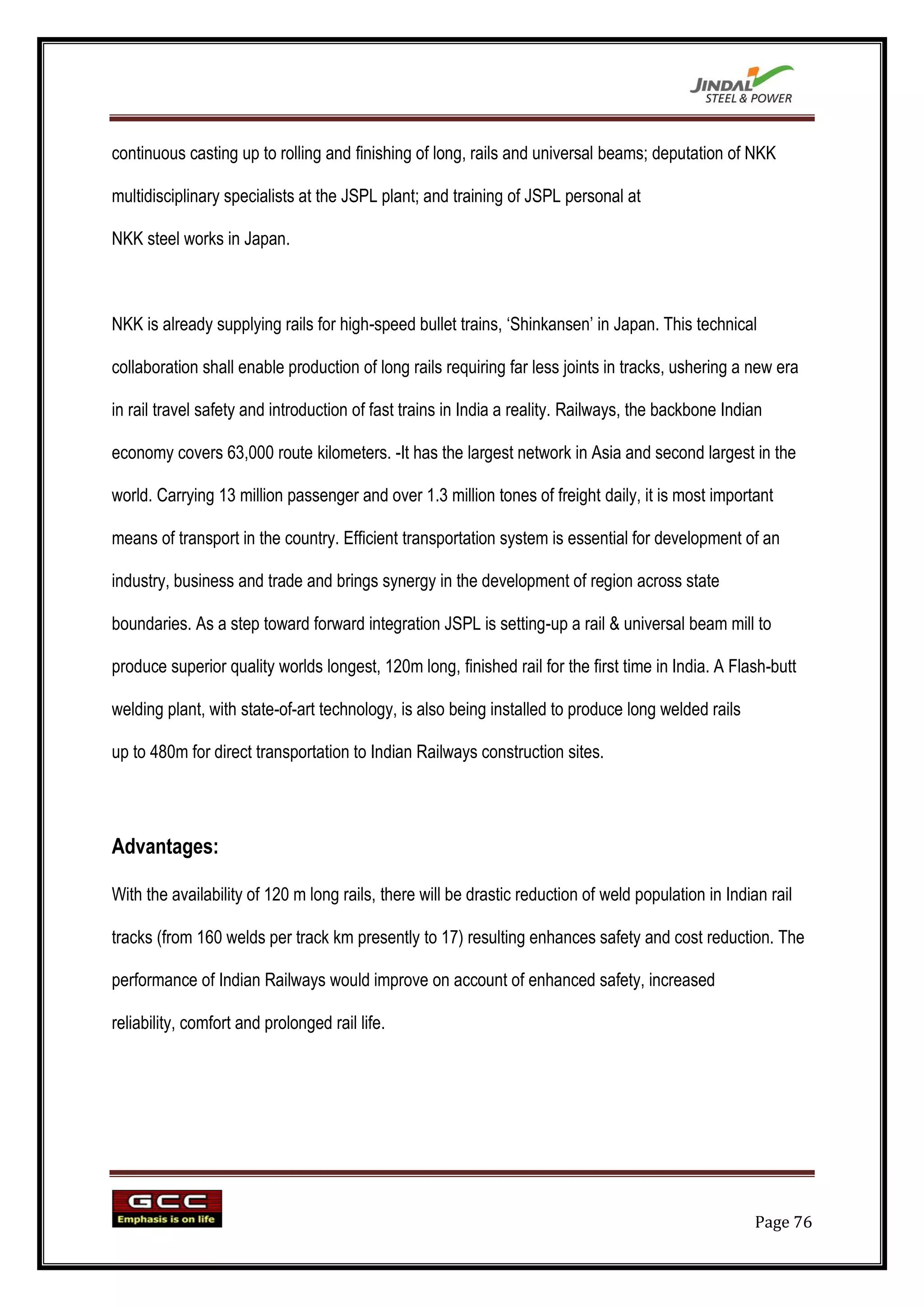 continuous casting up to rolling and finishing of long, rails and universal beams; deputation of NKK

multidisciplinary specialists at the JSPL plant; and training of JSPL personal at

NKK steel works in Japan.



NKK is already supplying rails for high-speed bullet trains, „Shinkansen‟ in Japan. This technical

collaboration shall enable production of long rails requiring far less joints in tracks, ushering a new era

in rail travel safety and introduction of fast trains in India a reality. Railways, the backbone Indian

economy covers 63,000 route kilometers. -It has the largest network in Asia and second largest in the

world. Carrying 13 million passenger and over 1.3 million tones of freight daily, it is most important

means of transport in the country. Efficient transportation system is essential for development of an

industry, business and trade and brings synergy in the development of region across state

boundaries. As a step toward forward integration JSPL is setting-up a rail & universal beam mill to

produce superior quality worlds longest, 120m long, finished rail for the first time in India. A Flash-butt

welding plant, with state-of-art technology, is also being installed to produce long welded rails

up to 480m for direct transportation to Indian Railways construction sites.




Advantages:

With the availability of 120 m long rails, there will be drastic reduction of weld population in Indian rail

tracks (from 160 welds per track km presently to 17) resulting enhances safety and cost reduction. The

performance of Indian Railways would improve on account of enhanced safety, increased

reliability, comfort and prolonged rail life.




                                                                                                      Page 76
 