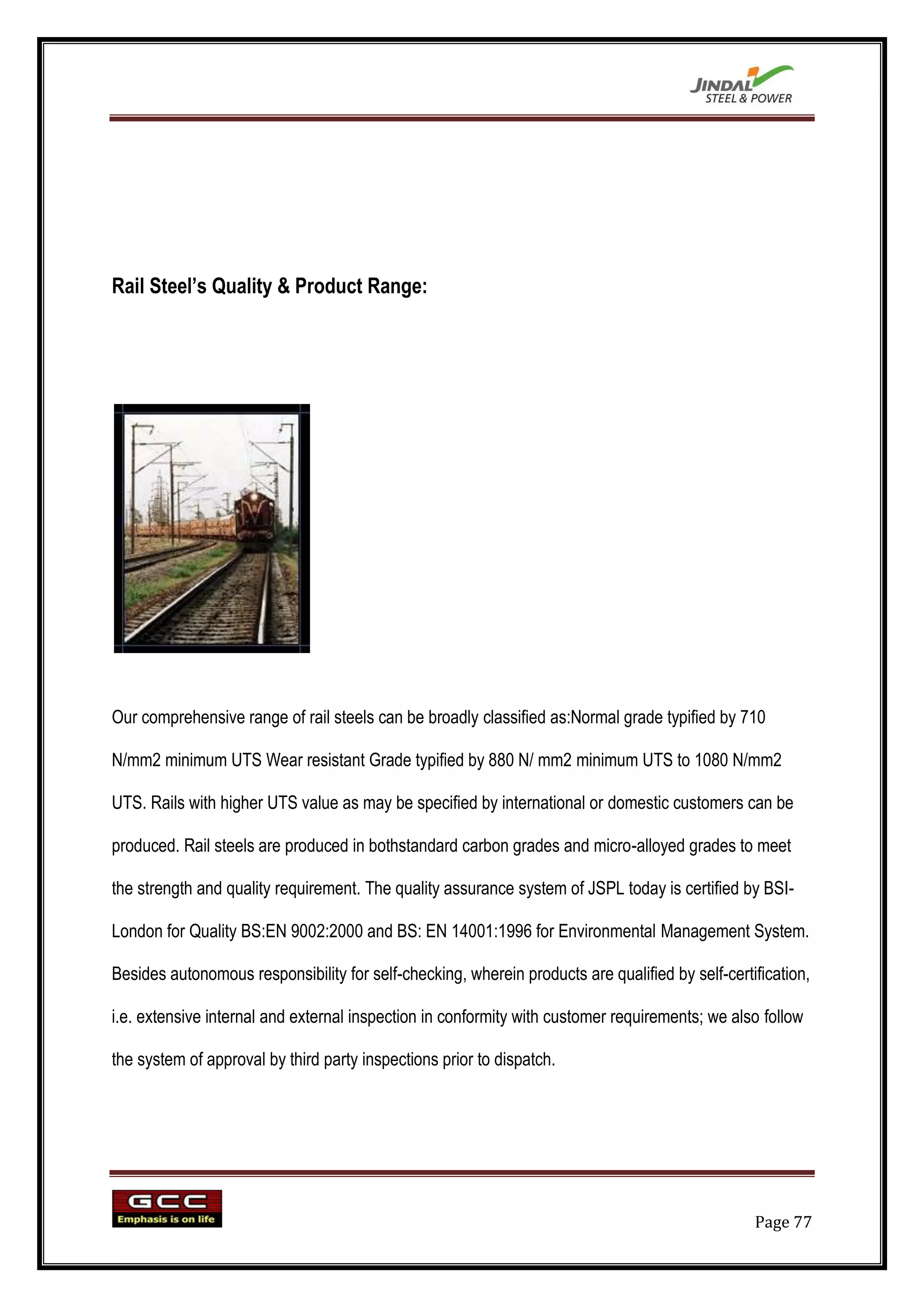 Rail Steel‟s Quality & Product Range:




Our comprehensive range of rail steels can be broadly classified as:Normal grade typified by 710

N/mm2 minimum UTS Wear resistant Grade typified by 880 N/ mm2 minimum UTS to 1080 N/mm2

UTS. Rails with higher UTS value as may be specified by international or domestic customers can be

produced. Rail steels are produced in bothstandard carbon grades and micro-alloyed grades to meet

the strength and quality requirement. The quality assurance system of JSPL today is certified by BSI-

London for Quality BS:EN 9002:2000 and BS: EN 14001:1996 for Environmental Management System.

Besides autonomous responsibility for self-checking, wherein products are qualified by self-certification,

i.e. extensive internal and external inspection in conformity with customer requirements; we also follow

the system of approval by third party inspections prior to dispatch.




                                                                                                 Page 77
 