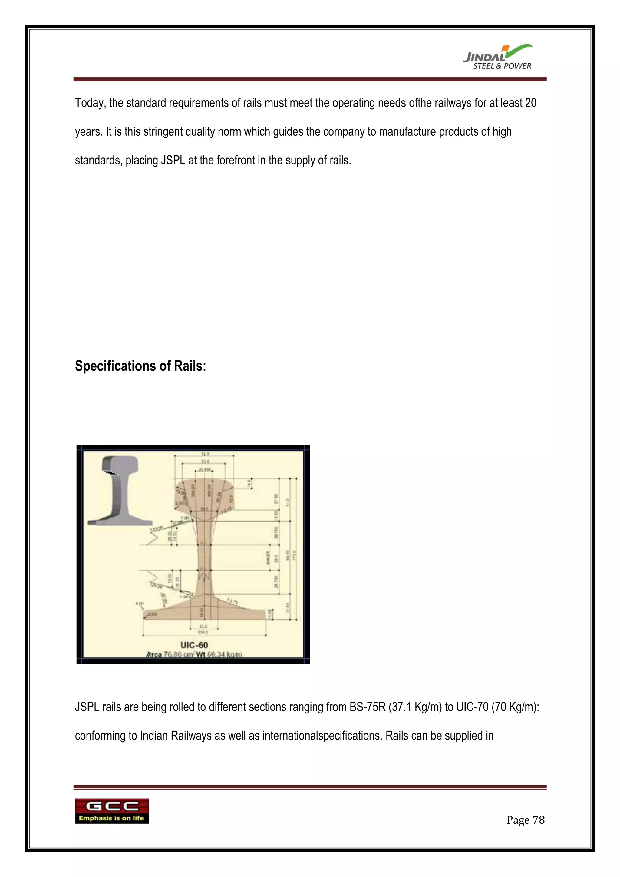 Today, the standard requirements of rails must meet the operating needs ofthe railways for at least 20

years. It is this stringent quality norm which guides the company to manufacture products of high

standards, placing JSPL at the forefront in the supply of rails.




Specifications of Rails:




JSPL rails are being rolled to different sections ranging from BS-75R (37.1 Kg/m) to UIC-70 (70 Kg/m):

conforming to Indian Railways as well as internationalspecifications. Rails can be supplied in




                                                                                                 Page 78
 