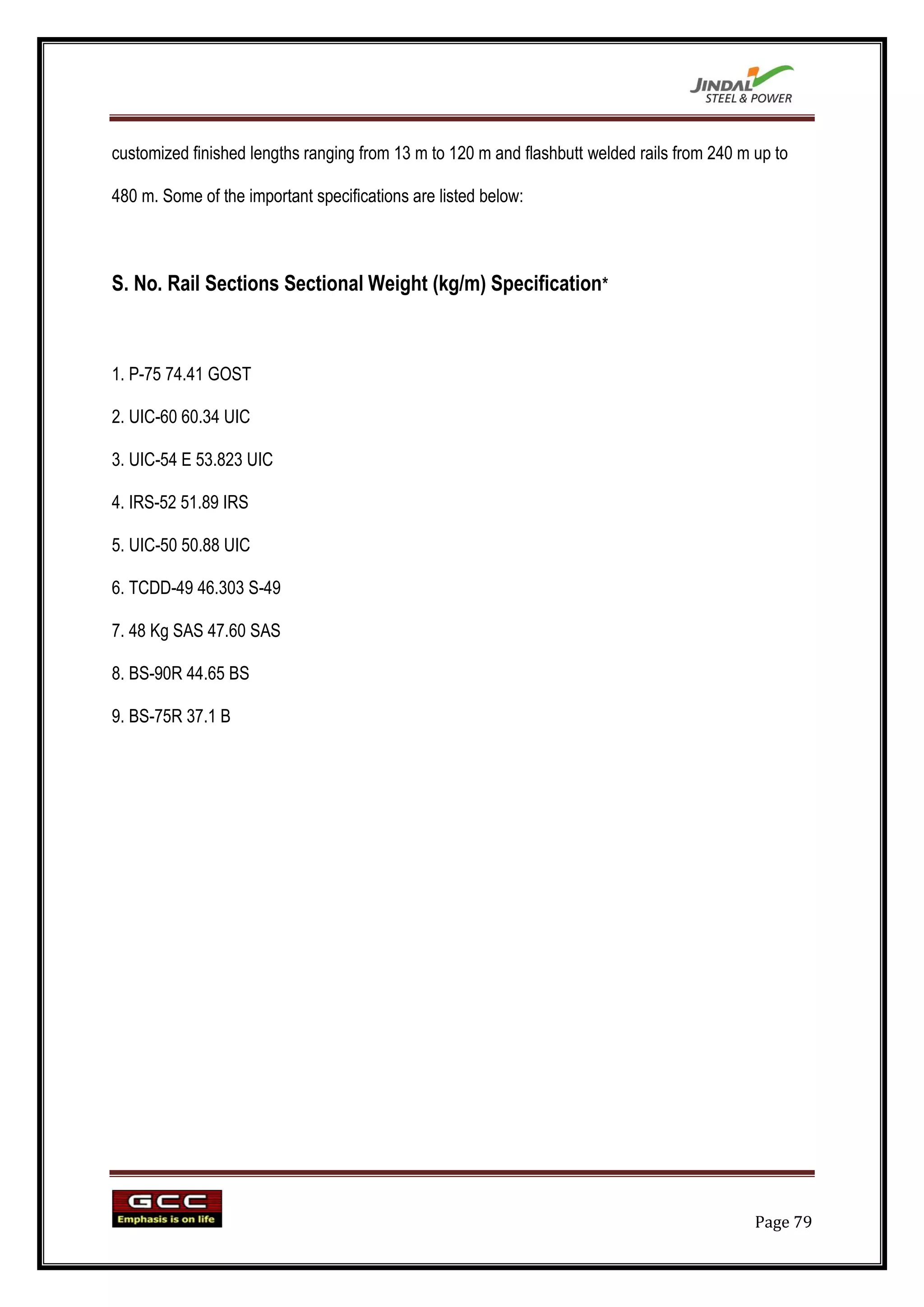 customized finished lengths ranging from 13 m to 120 m and flashbutt welded rails from 240 m up to

480 m. Some of the important specifications are listed below:



S. No. Rail Sections Sectional Weight (kg/m) Specification*



1. P-75 74.41 GOST

2. UIC-60 60.34 UIC

3. UIC-54 E 53.823 UIC

4. IRS-52 51.89 IRS

5. UIC-50 50.88 UIC

6. TCDD-49 46.303 S-49

7. 48 Kg SAS 47.60 SAS

8. BS-90R 44.65 BS

9. BS-75R 37.1 B




                                                                                             Page 79
 