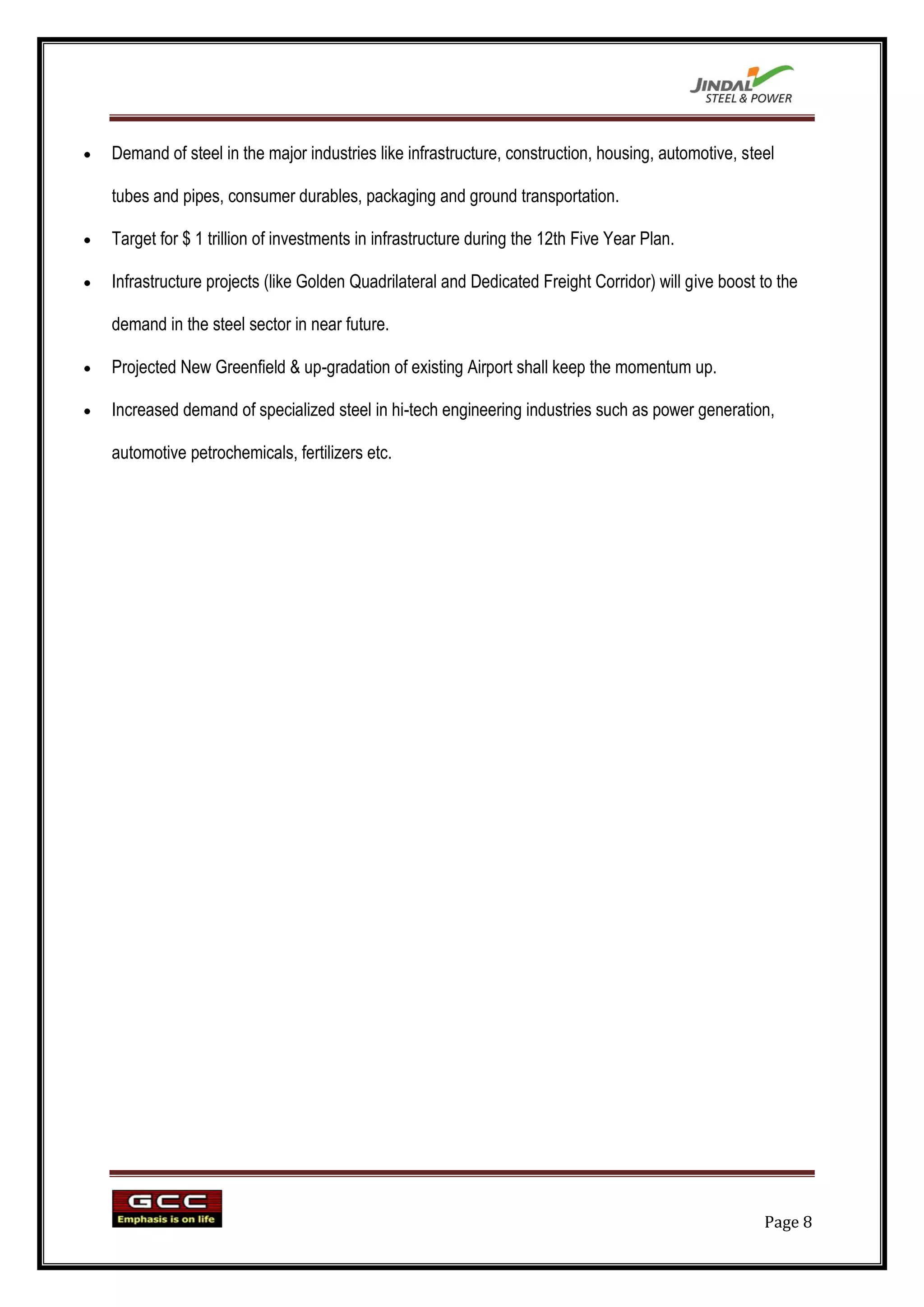 Demand of steel in the major industries like infrastructure, construction, housing, automotive, steel

tubes and pipes, consumer durables, packaging and ground transportation.

Target for $ 1 trillion of investments in infrastructure during the 12th Five Year Plan.

Infrastructure projects (like Golden Quadrilateral and Dedicated Freight Corridor) will give boost to the

demand in the steel sector in near future.

Projected New Greenfield & up-gradation of existing Airport shall keep the momentum up.

Increased demand of specialized steel in hi-tech engineering industries such as power generation,

automotive petrochemicals, fertilizers etc.




                                                                                                   Page 8
 