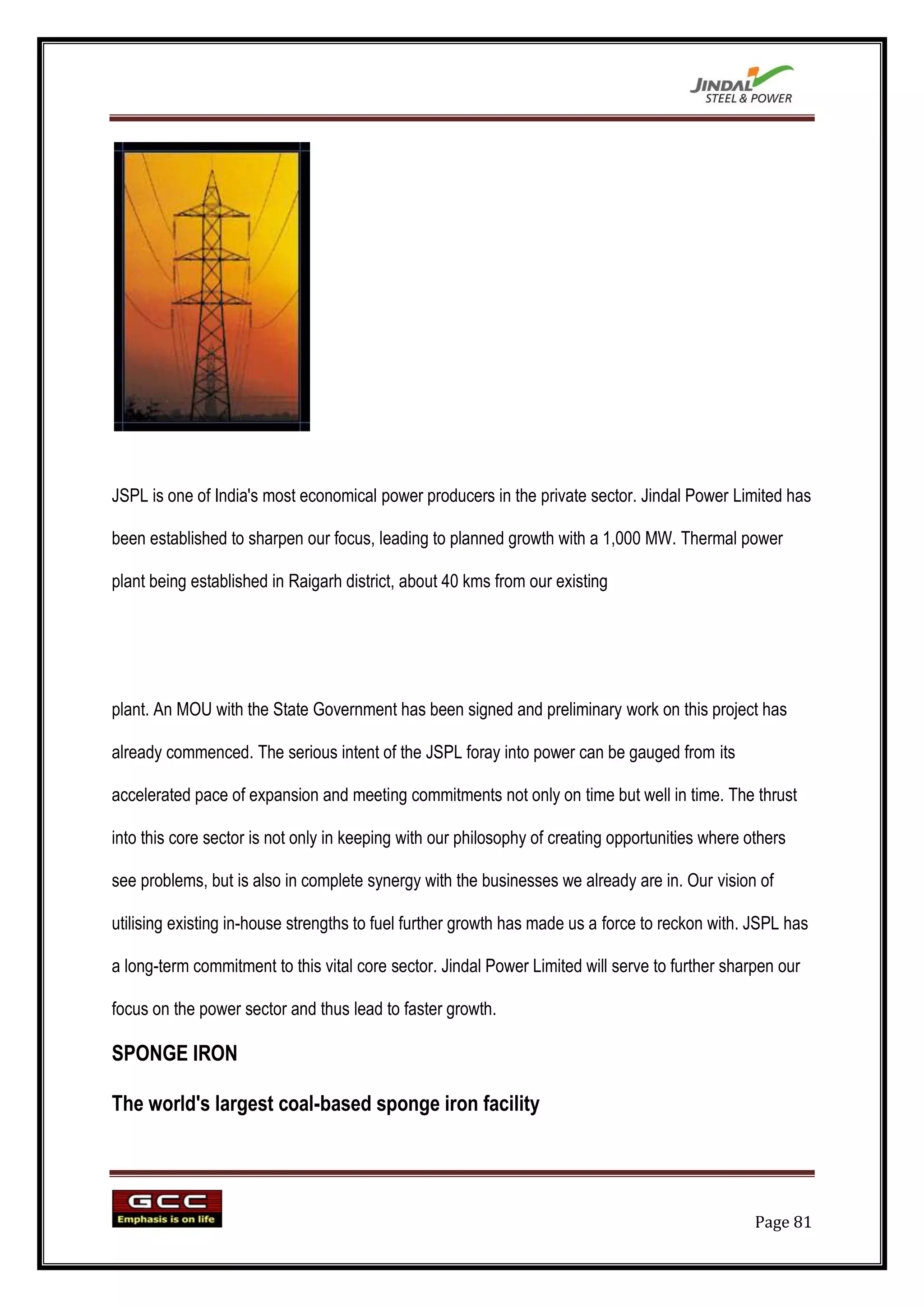 JSPL is one of India's most economical power producers in the private sector. Jindal Power Limited has

been established to sharpen our focus, leading to planned growth with a 1,000 MW. Thermal power

plant being established in Raigarh district, about 40 kms from our existing




plant. An MOU with the State Government has been signed and preliminary work on this project has

already commenced. The serious intent of the JSPL foray into power can be gauged from its

accelerated pace of expansion and meeting commitments not only on time but well in time. The thrust

into this core sector is not only in keeping with our philosophy of creating opportunities where others

see problems, but is also in complete synergy with the businesses we already are in. Our vision of

utilising existing in-house strengths to fuel further growth has made us a force to reckon with. JSPL has

a long-term commitment to this vital core sector. Jindal Power Limited will serve to further sharpen our

focus on the power sector and thus lead to faster growth.

SPONGE IRON

The world's largest coal-based sponge iron facility




                                                                                                  Page 81
 