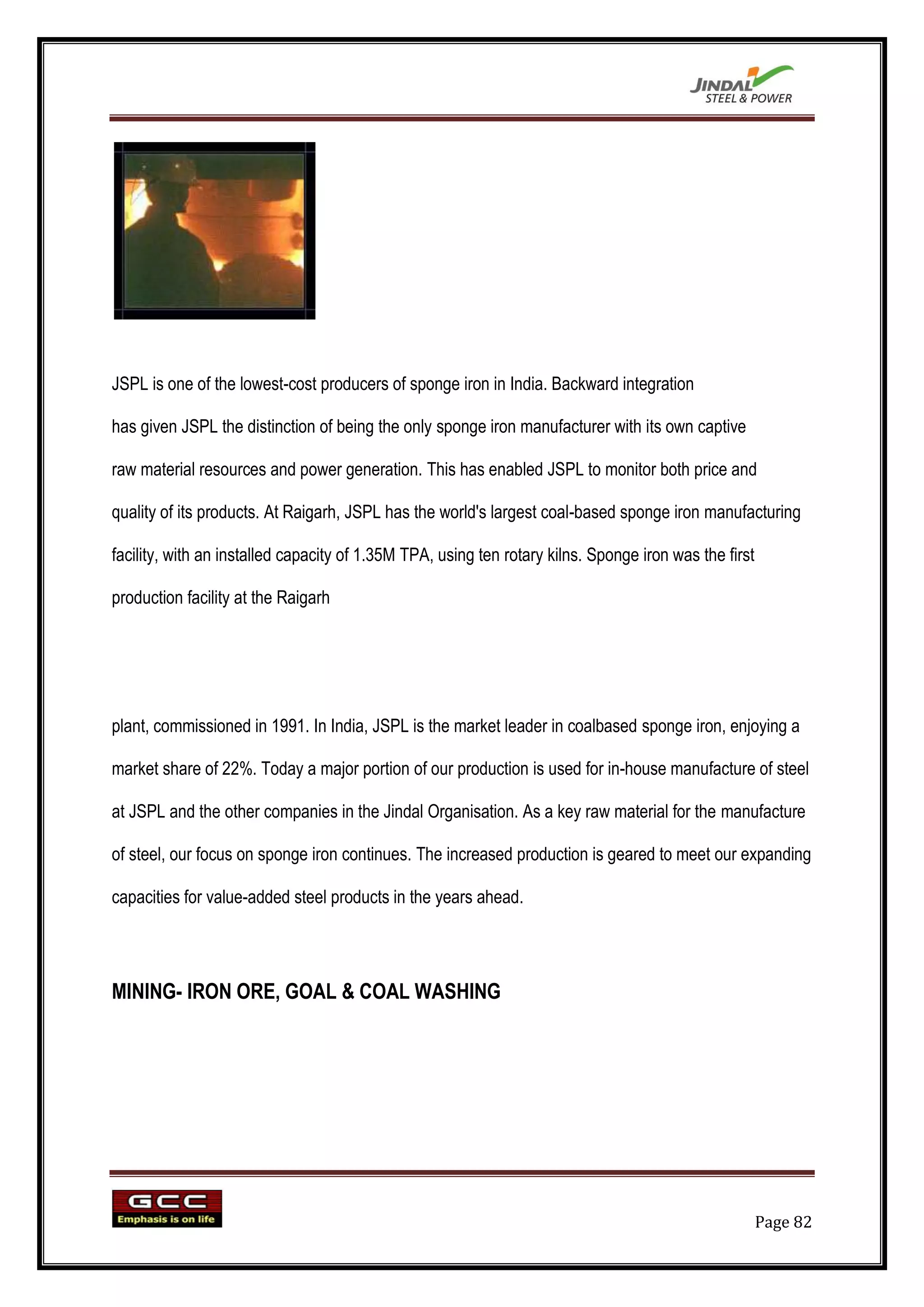 JSPL is one of the lowest-cost producers of sponge iron in India. Backward integration

has given JSPL the distinction of being the only sponge iron manufacturer with its own captive

raw material resources and power generation. This has enabled JSPL to monitor both price and

quality of its products. At Raigarh, JSPL has the world's largest coal-based sponge iron manufacturing

facility, with an installed capacity of 1.35M TPA, using ten rotary kilns. Sponge iron was the first

production facility at the Raigarh




plant, commissioned in 1991. In India, JSPL is the market leader in coalbased sponge iron, enjoying a

market share of 22%. Today a major portion of our production is used for in-house manufacture of steel

at JSPL and the other companies in the Jindal Organisation. As a key raw material for the manufacture

of steel, our focus on sponge iron continues. The increased production is geared to meet our expanding

capacities for value-added steel products in the years ahead.




MINING- IRON ORE, GOAL & COAL WASHING




                                                                                                       Page 82
 