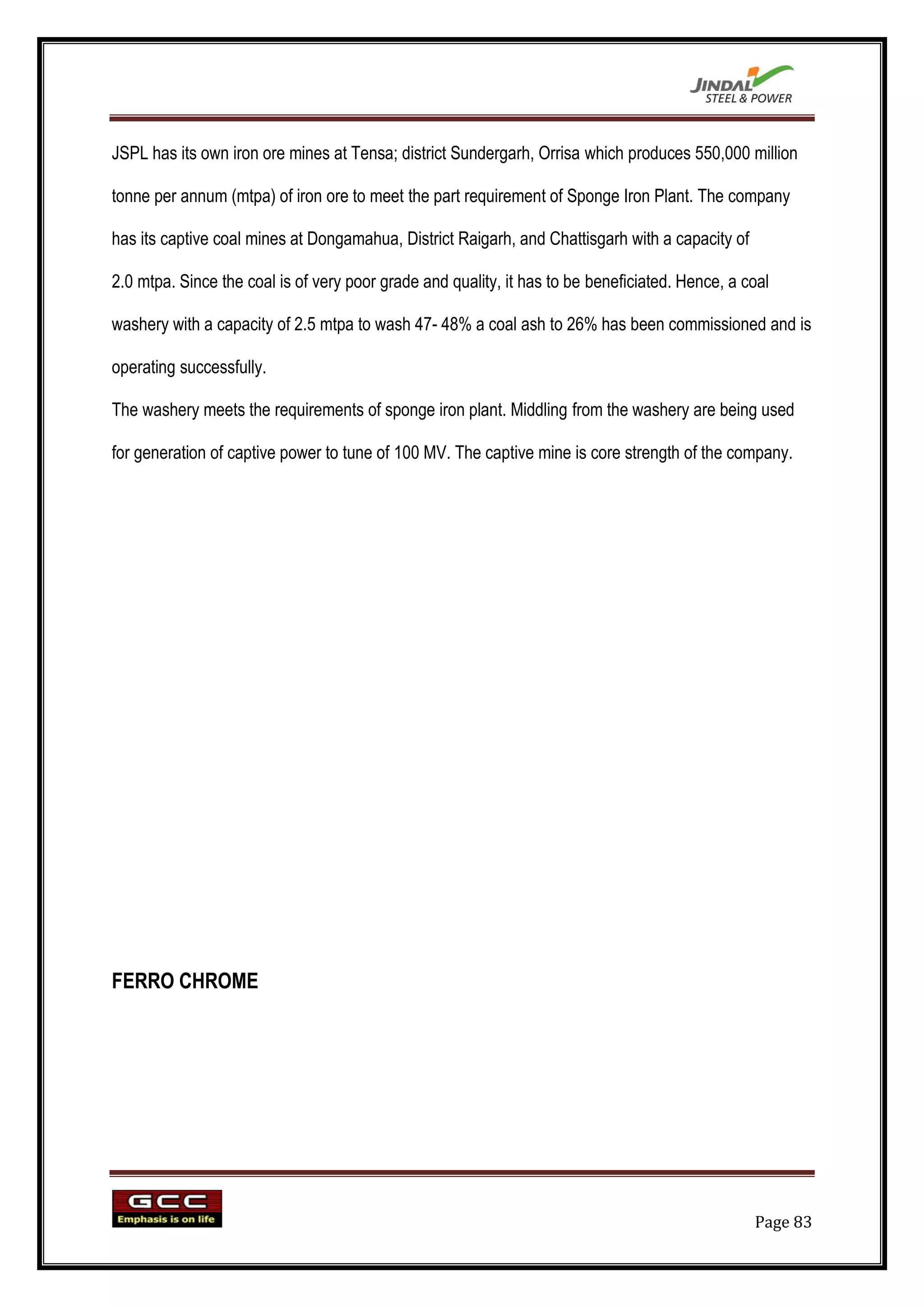 JSPL has its own iron ore mines at Tensa; district Sundergarh, Orrisa which produces 550,000 million

tonne per annum (mtpa) of iron ore to meet the part requirement of Sponge Iron Plant. The company

has its captive coal mines at Dongamahua, District Raigarh, and Chattisgarh with a capacity of

2.0 mtpa. Since the coal is of very poor grade and quality, it has to be beneficiated. Hence, a coal

washery with a capacity of 2.5 mtpa to wash 47- 48% a coal ash to 26% has been commissioned and is

operating successfully.

The washery meets the requirements of sponge iron plant. Middling from the washery are being used

for generation of captive power to tune of 100 MV. The captive mine is core strength of the company.




FERRO CHROME




                                                                                                 Page 83
 