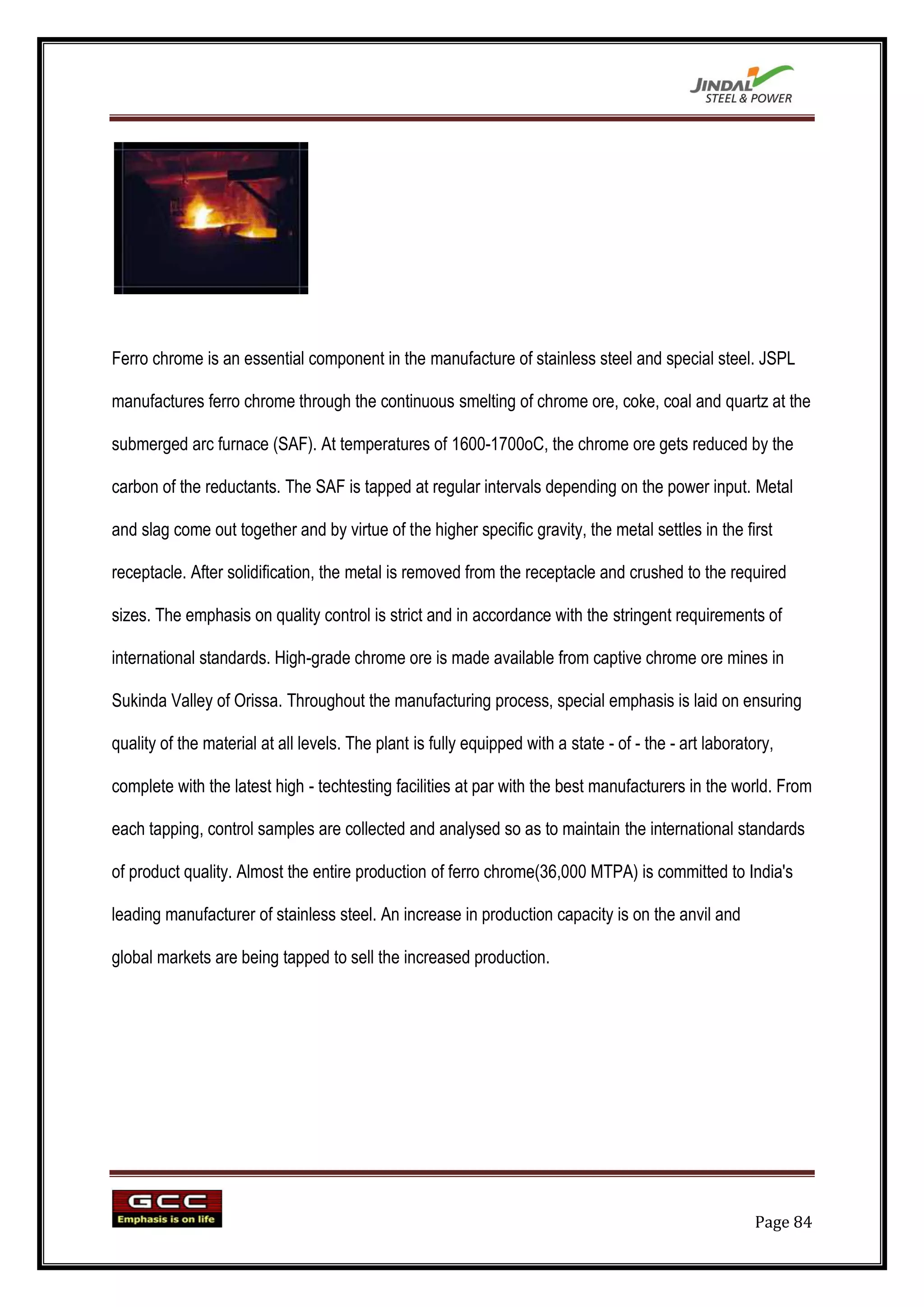 Ferro chrome is an essential component in the manufacture of stainless steel and special steel. JSPL

manufactures ferro chrome through the continuous smelting of chrome ore, coke, coal and quartz at the

submerged arc furnace (SAF). At temperatures of 1600-1700oC, the chrome ore gets reduced by the

carbon of the reductants. The SAF is tapped at regular intervals depending on the power input. Metal

and slag come out together and by virtue of the higher specific gravity, the metal settles in the first

receptacle. After solidification, the metal is removed from the receptacle and crushed to the required

sizes. The emphasis on quality control is strict and in accordance with the stringent requirements of

international standards. High-grade chrome ore is made available from captive chrome ore mines in

Sukinda Valley of Orissa. Throughout the manufacturing process, special emphasis is laid on ensuring

quality of the material at all levels. The plant is fully equipped with a state - of - the - art laboratory,

complete with the latest high - techtesting facilities at par with the best manufacturers in the world. From

each tapping, control samples are collected and analysed so as to maintain the international standards

of product quality. Almost the entire production of ferro chrome(36,000 MTPA) is committed to India's

leading manufacturer of stainless steel. An increase in production capacity is on the anvil and

global markets are being tapped to sell the increased production.




                                                                                                        Page 84
 
