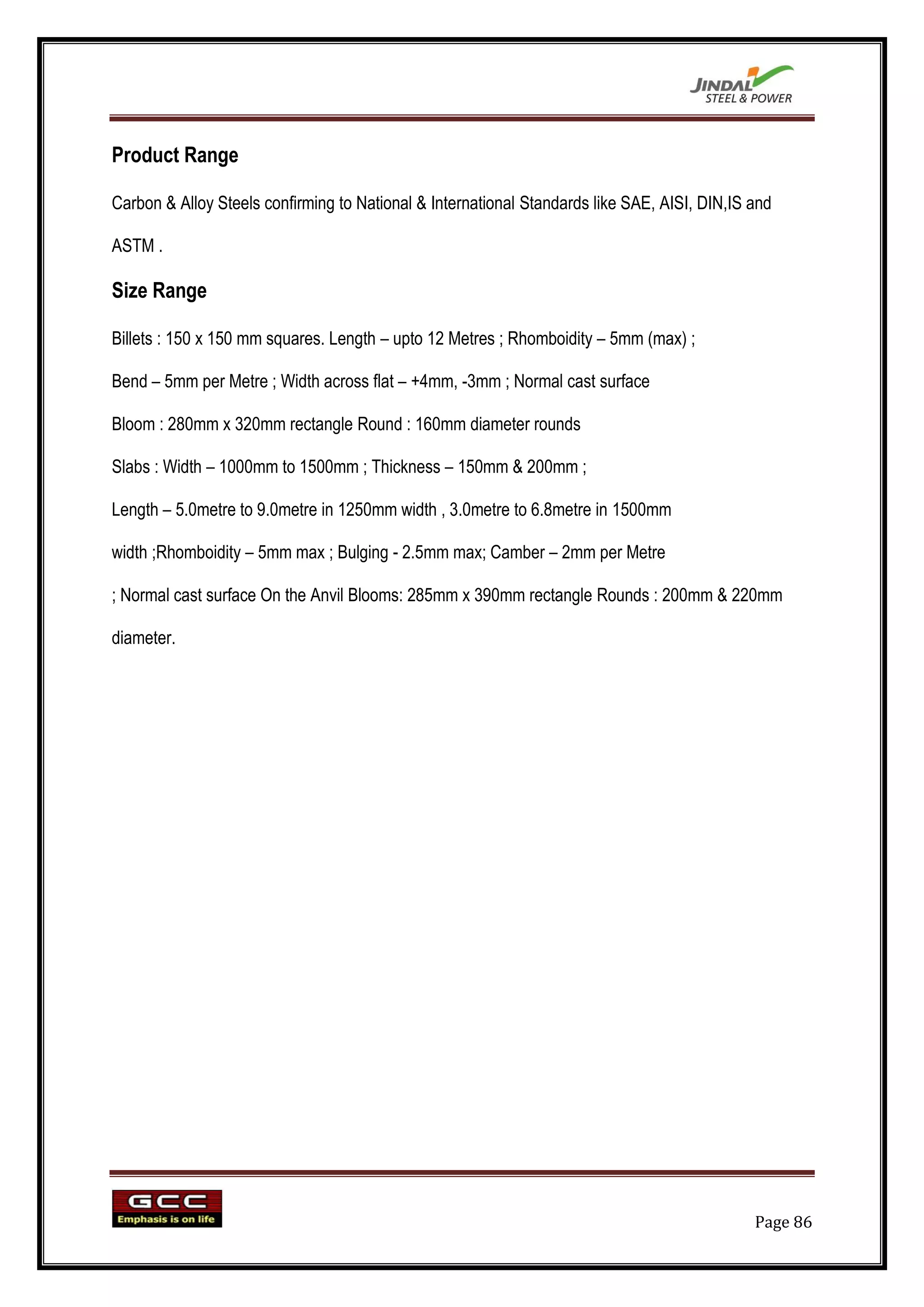 Product Range

Carbon & Alloy Steels confirming to National & International Standards like SAE, AISI, DIN,IS and

ASTM .

Size Range

Billets : 150 x 150 mm squares. Length – upto 12 Metres ; Rhomboidity – 5mm (max) ;

Bend – 5mm per Metre ; Width across flat – +4mm, -3mm ; Normal cast surface

Bloom : 280mm x 320mm rectangle Round : 160mm diameter rounds

Slabs : Width – 1000mm to 1500mm ; Thickness – 150mm & 200mm ;

Length – 5.0metre to 9.0metre in 1250mm width , 3.0metre to 6.8metre in 1500mm

width ;Rhomboidity – 5mm max ; Bulging - 2.5mm max; Camber – 2mm per Metre

; Normal cast surface On the Anvil Blooms: 285mm x 390mm rectangle Rounds : 200mm & 220mm

diameter.




                                                                                              Page 86
 