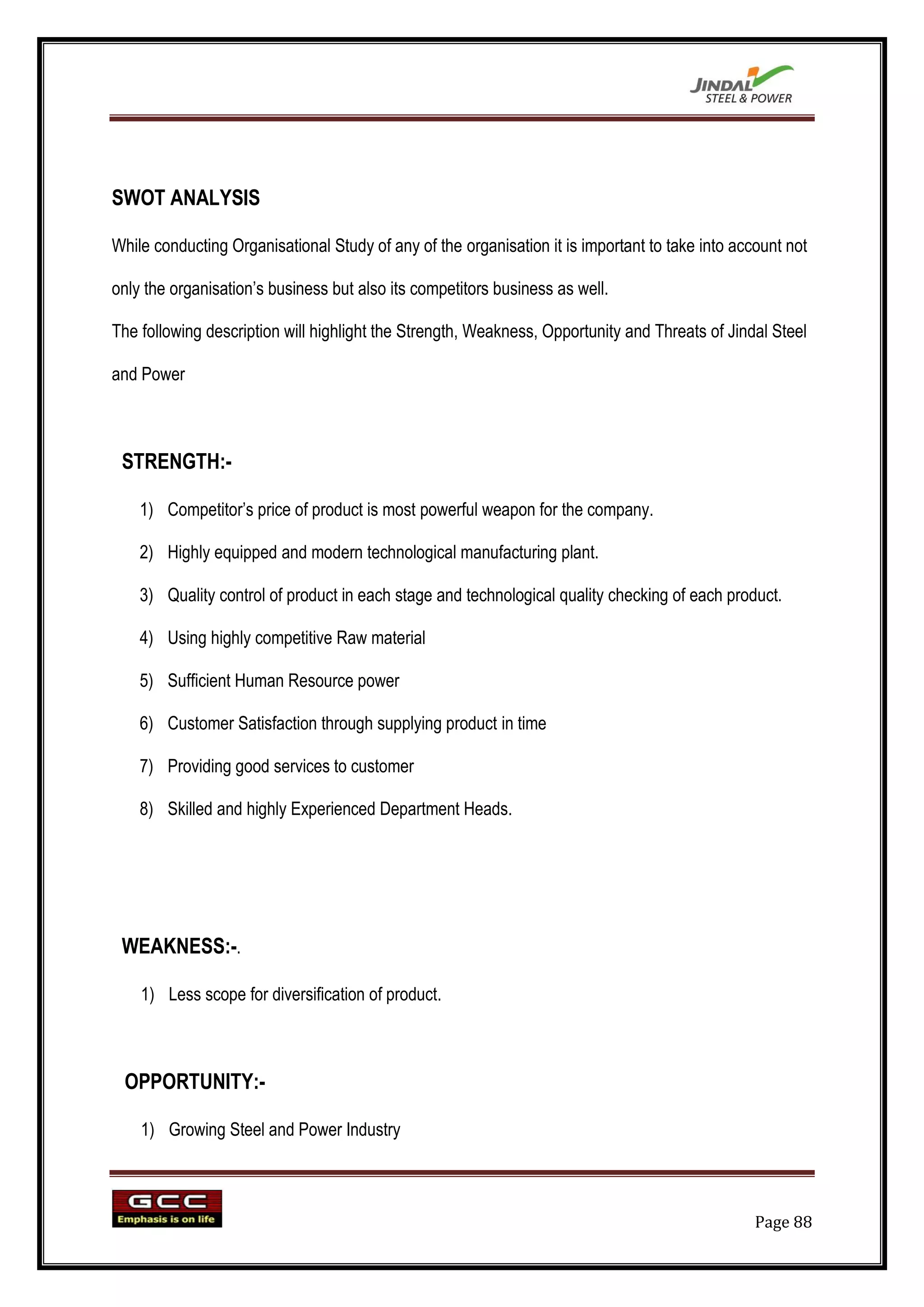 SWOT ANALYSIS

While conducting Organisational Study of any of the organisation it is important to take into account not

only the organisation‟s business but also its competitors business as well.

The following description will highlight the Strength, Weakness, Opportunity and Threats of Jindal Steel

and Power



 STRENGTH:-

    1) Competitor‟s price of product is most powerful weapon for the company.

    2) Highly equipped and modern technological manufacturing plant.

    3) Quality control of product in each stage and technological quality checking of each product.

    4) Using highly competitive Raw material

    5) Sufficient Human Resource power

    6) Customer Satisfaction through supplying product in time

    7) Providing good services to customer

    8) Skilled and highly Experienced Department Heads.




 WEAKNESS:-.

    1) Less scope for diversification of product.



 OPPORTUNITY:-

    1) Growing Steel and Power Industry



                                                                                                 Page 88
 