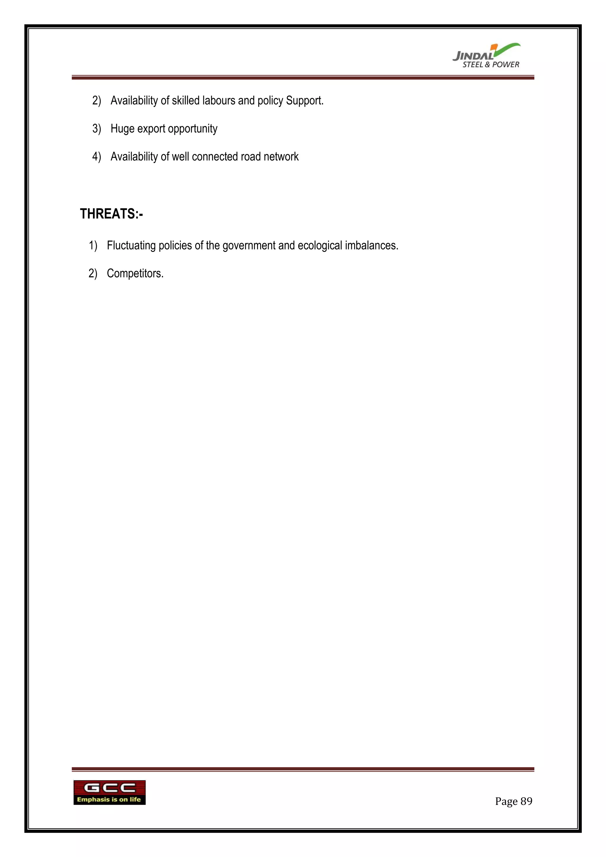 2) Availability of skilled labours and policy Support.

 3) Huge export opportunity

 4) Availability of well connected road network



THREATS:-

 1) Fluctuating policies of the government and ecological imbalances.

 2) Competitors.




                                                                        Page 89
 