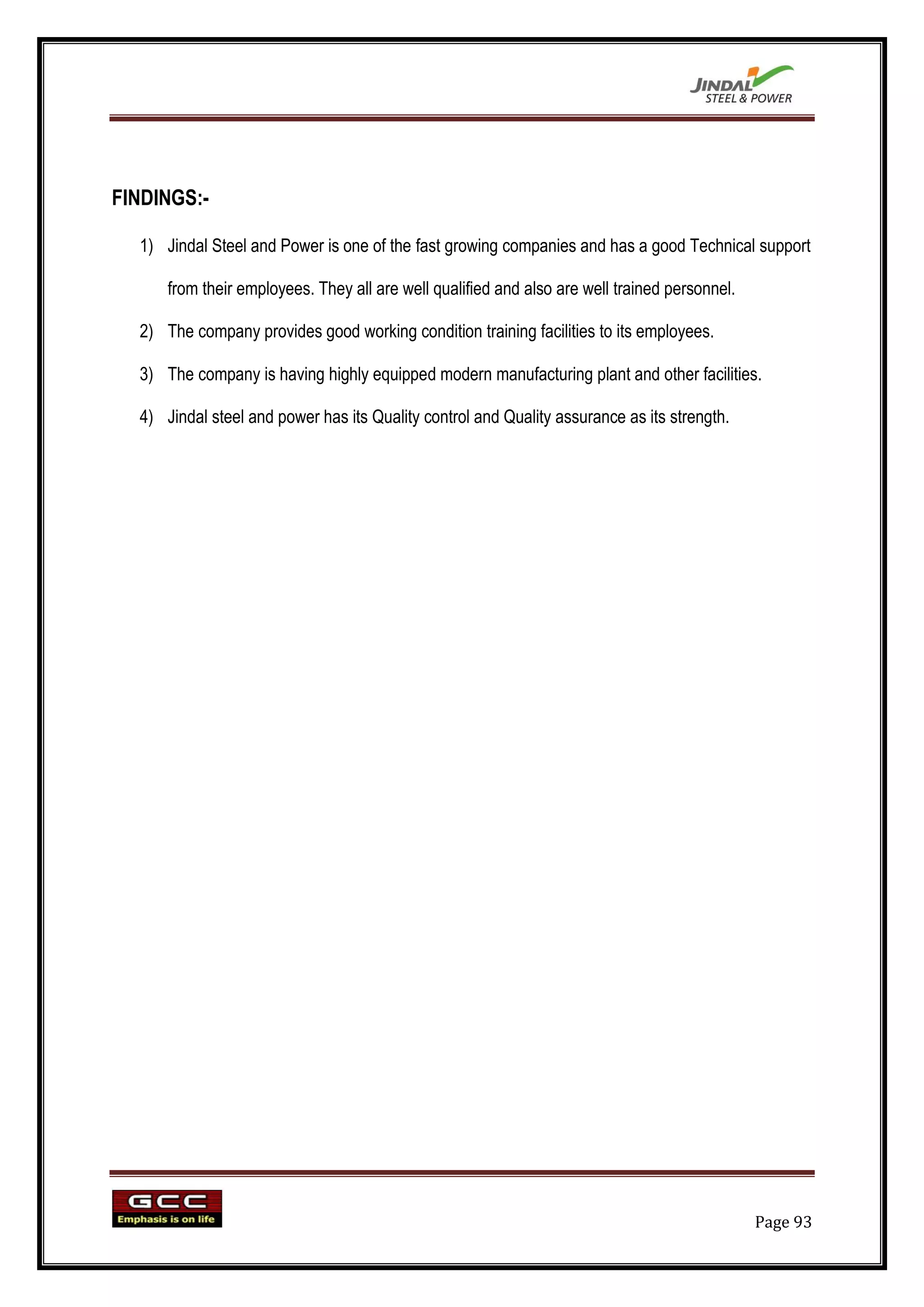 FINDINGS:-

  1) Jindal Steel and Power is one of the fast growing companies and has a good Technical support

      from their employees. They all are well qualified and also are well trained personnel.

  2) The company provides good working condition training facilities to its employees.

  3) The company is having highly equipped modern manufacturing plant and other facilities.

  4) Jindal steel and power has its Quality control and Quality assurance as its strength.




                                                                                               Page 93
 