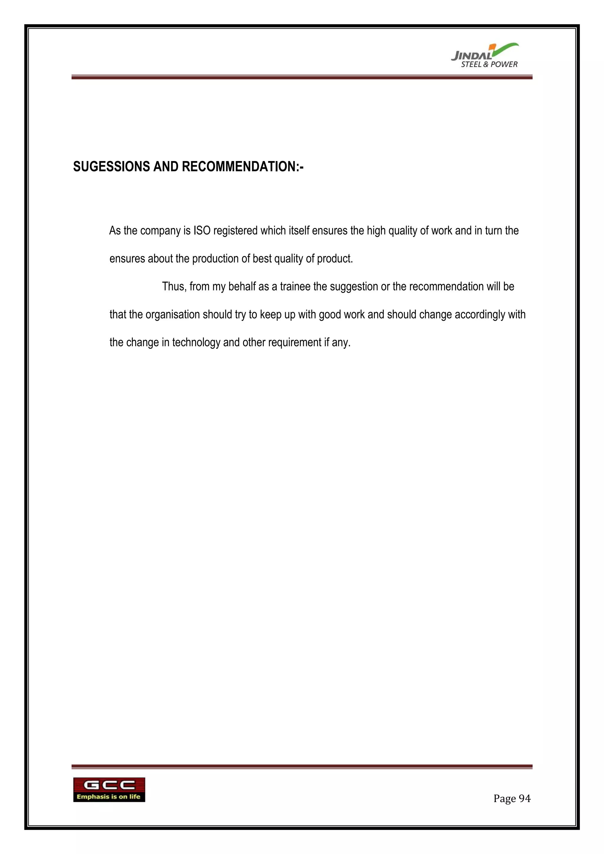 SUGESSIONS AND RECOMMENDATION:-



    As the company is ISO registered which itself ensures the high quality of work and in turn the

    ensures about the production of best quality of product.

                Thus, from my behalf as a trainee the suggestion or the recommendation will be

    that the organisation should try to keep up with good work and should change accordingly with

    the change in technology and other requirement if any.




                                                                                            Page 94
 