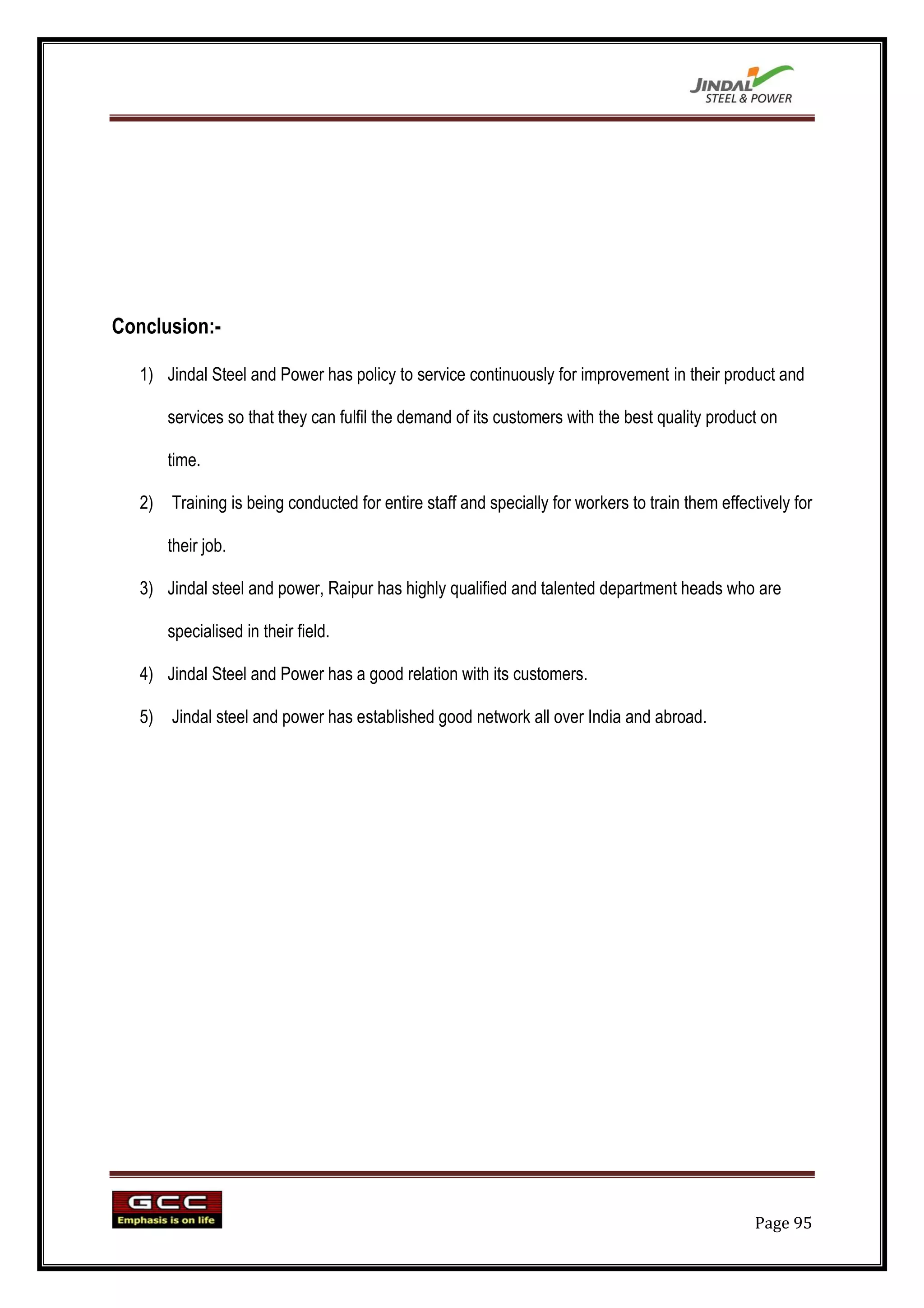 Conclusion:-

   1) Jindal Steel and Power has policy to service continuously for improvement in their product and

       services so that they can fulfil the demand of its customers with the best quality product on

       time.

   2) Training is being conducted for entire staff and specially for workers to train them effectively for

       their job.

   3) Jindal steel and power, Raipur has highly qualified and talented department heads who are

       specialised in their field.

   4) Jindal Steel and Power has a good relation with its customers.

   5) Jindal steel and power has established good network all over India and abroad.




                                                                                                 Page 95
 