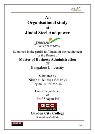 An
          Organisational study
                    at
         Jindal Steel And power



Submitted in the partial fulfillment of the requirement
                  for the Degree of
    Master of Business Administration
                          Of
              Bangalore University

                    Submitted by
            Nischal Kumar Solanki
               Reg no.:11RSCMA062

                 Under the guidance
                         of
                  Prof.Shayan Pal



              Garden City College
                  Bangalore-560049

                                                    Page 1
 