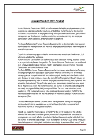 HUMAN RESOURCE DEVELOPMENT


Human Resource Development (HRD) is the frameworks for helping employees develop their
personal and organizational skills, knowledge, and abilities. Human Resource Development
includes such opportunities as employee training, employee career development, performance
management and development, coaching, mentoring, succession planning, key employee
identification, tuition assistance, and organization development.

The focus of all aspects of Human Resource Development is on developing the most superior
workforce so that the organization and individual employees can accomplish their work goals in
service to customers.

Organizations have many opportunities for human resources or employee development, both
within and outside of the workplace.
Human Resource Development can be formal such as in classroom training, a college course,
or an organizational planned change effort. Or, Human Resource Development can be informal
as in employee coaching by a manager. Healthy organizations believe in Human Resource
Development and cover all of these bases.
The field of HRD or Human Resource Development encompasses several aspects of enabling
and empowering human resources in organization. Whereas earlier HRD was denoted as
managing people in organizations with emphasis on payroll, training and other functions that
were designed to keep employees happy, the current line of management thought focuses on
empowering and enabling them to become employees capable of fulfilling their aspirations and
actualizing their potential. This shift in the way human resources are treated has come about
due to the prevailing notion that human resources are sources of competitive advantage and
not merely employees fulfilling their job responsibilities. The point here is that the current
paradigm in HRD treats employees as value creators and assets based on the RBV or the
Resource Based View of the firm that has emerged in the SHRM (Strategic Human Resource
Management) field.

The field of HRD spans several functions across the organization starting with employee
recruitment and training, appraisals and payroll and extending to the recreational and
motivational aspects of employee development.

Indeed, one reason for the emergence of the RBV or the SHRM paradigm is that with the
advent of the service sector and the greater proportion of companies in the service sector,
employees are not merely a factor of production like land, labour and capital but in fact, they
are sources of competitive advantage. This is characterized by many CEO‟s calling employees
their chief assets and valuing their contribution accordingly. As a matter of fact, many IT and


                                                                                       Page 13
 