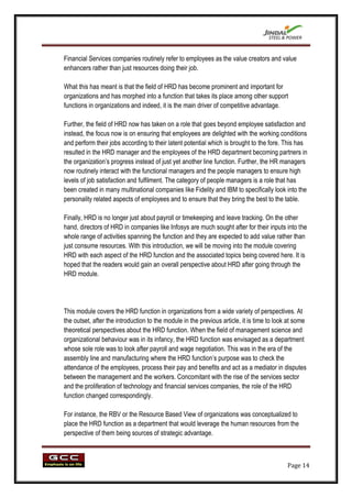 Financial Services companies routinely refer to employees as the value creators and value
enhancers rather than just resources doing their job.

What this has meant is that the field of HRD has become prominent and important for
organizations and has morphed into a function that takes its place among other support
functions in organizations and indeed, it is the main driver of competitive advantage.

Further, the field of HRD now has taken on a role that goes beyond employee satisfaction and
instead, the focus now is on ensuring that employees are delighted with the working conditions
and perform their jobs according to their latent potential which is brought to the fore. This has
resulted in the HRD manager and the employees of the HRD department becoming partners in
the organization‟s progress instead of just yet another line function. Further, the HR managers
now routinely interact with the functional managers and the people managers to ensure high
levels of job satisfaction and fulfilment. The category of people managers is a role that has
been created in many multinational companies like Fidelity and IBM to specifically look into the
personality related aspects of employees and to ensure that they bring the best to the table.

Finally, HRD is no longer just about payroll or timekeeping and leave tracking. On the other
hand, directors of HRD in companies like Infosys are much sought after for their inputs into the
whole range of activities spanning the function and they are expected to add value rather than
just consume resources. With this introduction, we will be moving into the module covering
HRD with each aspect of the HRD function and the associated topics being covered here. It is
hoped that the readers would gain an overall perspective about HRD after going through the
HRD module.




This module covers the HRD function in organizations from a wide variety of perspectives. At
the outset, after the introduction to the module in the previous article, it is time to look at some
theoretical perspectives about the HRD function. When the field of management science and
organizational behaviour was in its infancy, the HRD function was envisaged as a department
whose sole role was to look after payroll and wage negotiation. This was in the era of the
assembly line and manufacturing where the HRD function‟s purpose was to check the
attendance of the employees, process their pay and benefits and act as a mediator in disputes
between the management and the workers. Concomitant with the rise of the services sector
and the proliferation of technology and financial services companies, the role of the HRD
function changed correspondingly.

For instance, the RBV or the Resource Based View of organizations was conceptualized to
place the HRD function as a department that would leverage the human resources from the
perspective of them being sources of strategic advantage.



                                                                                            Page 14
 