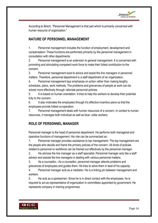 According to Brech, “Personnel Management is that part which is primarily concerned with
human resource of organization.”

NATURE OF PERSONNEL MANAGEMENT

1.        Personnel management includes the function of employment, development and
compensation- These functions are performed primarily by the personnel management in
consultation with other departments.
2.        Personnel management is an extension to general management. It is concerned with
promoting and stimulating competent work force to make their fullest contribution to the
concern.
3.        Personnel management exist to advice and assist the line managers in personnel
matters. Therefore, personnel department is a staff department of an organization.
4.        Personnel management lays emphasize on action rather than making lengthy
schedules, plans, work methods. The problems and grievances of people at work can be
solved more effectively through rationale personnel policies.
5.        It is based on human orientation. It tries to help the workers to develop their potential
fully to the concern.
6.        It also motivates the employees through it‟s effective incentive plans so that the
employees provide fullest co-operation.
7.        Personnel management deals with human resources of a concern. In context to human
resources, it manages both individual as well as blue- collar workers.

ROLE OF PERSONNEL MANAGER

Personnel manager is the head of personnel department. He performs both managerial and
operative functions of management. His role can be summarized as :
1.       Personnel manager provides assistance to top management- The top management are
the people who decide and frame the primary policies of the concern. All kinds of policies
related to personnel or workforce can be framed out effectively by the personnel manager.
2.       He advices the line manager as a staff specialist- Personnel manager acts like a staff
advisor and assists the line managers in dealing with various personnel matters.
3.       As a counsellor,- As a counsellor, personnel manager attends problems and
grievances of employees and guides them. He tries to solve them in best of his capacity.
4.       Personnel manager acts as a mediator- He is a linking pin between management and
workers.
5.       He acts as a spokesman- Since he is in direct contact with the employees, he is
required to act as representative of organization in committees appointed by government. He
represents company in training programmes.




                                                                                          Page 16
 
