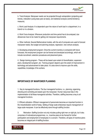 b. Trend Analysis: Manpower needs can be projected through extrapolation (projecting past
trends), indexation (using base year as basis), and statistical analysis (central tendency
measure).

c. Work Load Analysis: It is dependent upon the nature of work load in a department, in a
branch or in a division.

d. Work Force Analysis: Whenever production and time period has to be analysed, due
allowances have to be made for getting net manpower requirements.

e. Other methods: Several Mathematical models, with the aid of computers are used to forecast
manpower needs, like budget and planning analysis, regression, new venture analysis.

3. Developing employment program- Once the current inventory is compared with future
forecasts, the employment program can be framed and developed accordingly, which will
include recruitment, selection procedures and placement plans.

4. Design training program - These will be based upon extent of diversification, expansion
plans, development program ,etc. Training program depend upon the extent of improvement in
technology and advancement to take place. It is also done to improve upon the skills,
capabilities, knowledge of the workers.




IMPORTANCE OF MANPOWER PLANNING


1. Key to managerial functions- The four managerial functions, i.e., planning, organizing,
directing and controlling are based upon the manpower. Human resources help in the
implementation of all these managerial activities. Therefore, staffing becomes a key to all
managerial functions.

2. Efficient utilization- Efficient management of personnels becomes an important function in
the industrialization world of today. Setting of large scale enterprises require management of
large scale manpower. It can be effectively done through staffing function.

3.       Motivation- Staffing function not only includes putting right men on right job, but it also
comprises of motivational programmes, i.e., incentive plans to be framed for further
participation and employment of employees in a concern. Therefore, all types of incentive plans
becomes an integral part of staffing function.



                                                                                           Page 18
 