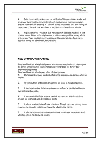 4.       Better human relations- A concern can stabilize itself if human relations develop and
are strong. Human relations become strong trough effective control, clear communication,
effective supervision and leadership in a concern. Staffing function also looks after training and
development of the work force which leads to co-operation and better human relations.

5.      Higher productivity- Productivity level increases when resources are utilized in best
possible manner. Higher productivity is a result of minimum wastage of time, money, efforts
and energies. This is possible through the staffing and its related activities (Performance
appraisal, training and development, remuneration)




NEED OF MANPOWER PLANNING

Manpower Planning is a two-phased process because manpower planning not only analyses
the current human resources but also makes manpower forecasts and thereby draw
employment programmes.
Manpower Planning is advantageous to firm in following manner:
1.      Shortages and surpluses can be identified so that quick action can be taken wherever
required.

2.      All the recruitment and selection programmes are based on manpower planning.

3.      It also helps to reduce the labour cost as excess staff can be identified and thereby
overstaffing can be avoided.

4.     It also helps to identify the available talents in a concern and accordingly training
program can be chalked out to develop those talents.

5.      It helps in growth and diversification of business. Through manpower planning, human
resources can be readily available and they can be utilized in best manner.

6.       It helps the organization to realize the importance of manpower management which
ultimately helps in the stability of a concern.




                                                                                          Page 19
 