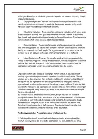 exchanges. Now-a-days recruitment in government agencies has become compulsory through
employment exchange.
d.      Employment Agencies - There are certain professional organizations which look
towards recruitment and employment of people, i.e. these private agencies run by private
individuals supply required manpower to needy concerns.

e.      Educational Institutions - There are certain professional Institutions which serves as an
external source for recruiting fresh graduates from these institutes. This kind of recruitment
done through such educational institutions is called as Campus Recruitment. They have special
recruitment cells which help in providing jobs to fresh candidates.

f.        Recommendations - There are certain people who have experience in a particular
area. They enjoy goodwill and a stand in the company. There are certain vacancies which are
filled by recommendations of such people. The biggest drawback of this source is that the
company has to rely totally on such people which can later on prove to be inefficient.

g.       Labour Contractors - These are the specialist people who supply manpower to the
Factory or Manufacturing plants. Through these contractors, workers are appointed on contract
basis, i.e. for a particular time period. Under conditions when these contractors leave the
organization, such people who are appointed have to also leave the concern.


Employee Selection is the process of putting right men on right job. It is a procedure of
matching organizational requirements with the skills and qualifications of people. Effective
selection can be done only when there is effective matching. By selecting best candidate for
the required job, the organization will get quality performance of employees. Moreover,
organization will face less of absenteeism and employee turnover problems. By selecting right
candidate for the required job, organization will also save time and money. Proper screening of
candidates takes place during selection procedure. All the potential candidates who apply for
the given job are tested.
But selection must be differentiated from recruitment, though these are two phases of
employment process. Recruitment is considered to be a positive process as it motivates more
of candidates to apply for the job. It creates a pool of applicants. It is just sourcing of data.
While selection is a negative process as the inappropriate candidates are rejected here.
Recruitment precedes selection in staffing process. Selection involves choosing the best
candidate with best abilities, skills and knowledge for the required job.

The Employee selection Process takes place in following order-

1. Preliminary Interviews- It is used to eliminate those candidates who do not meet the
minimum eligibility criteria laid down by the organization. The skills, academic and family



                                                                                         Page 21
 