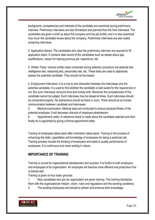 background, competencies and interests of the candidate are examined during preliminary
interview. Preliminary interviews are less formalized and planned than the final interviews. The
candidates are given a brief up about the company and the job profile; and it is also examined
how much the candidate knows about the company. Preliminary interviews are also called
screening interviews.

2. Application blanks- The candidates who clear the preliminary interview are required to fill
application blank. It contains data record of the candidates such as details about age,
qualifications, reason for leaving previous job, experience, etc.

3. Written Tests- Various written tests conducted during selection procedure are aptitude test,
intelligence test, reasoning test, personality test, etc. These tests are used to objectively
assess the potential candidate. They should not be biased.

4. Employment Interviews- It is a one to one interaction between the interviewer and the
potential candidate. It is used to find whether the candidate is best suited for the required job or
not. But such interviews consume time and money both. Moreover the competencies of the
candidate cannot be judged. Such interviews may be biased at times. Such interviews should
be conducted properly. No distractions should be there in room. There should be an honest
communication between candidate and interviewer.
5.       Medical examination- Medical tests are conducted to ensure physical fitness of the
potential employee. It will decrease chances of employee absenteeism.
6.       Appointment Letter- A reference check is made about the candidate selected and then
finally he is appointed by giving a formal appointment letter.


Training of employees takes place after orientation takes place. Training is the process of
enhancing the skills, capabilities and knowledge of employees for doing a particular job.
Training process moulds the thinking of employees and leads to quality performance of
employees. It is continuous and never ending in nature.

IMPORTANCE OF TRAINING

Training is crucial for organizational development and success. It is fruitful to both employers
and employees of an organization. An employee will become more efficient and productive if he
is trained well.
Training is given on four basic grounds:
1.       New candidates who join an organization are given training. This training familiarize
them with the organizational mission, vision, rules and regulations and the working conditions.
2.       The existing employees are trained to refresh and enhance their knowledge.




                                                                                           Page 22
 