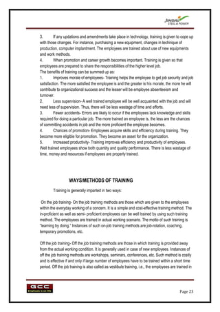 3.       If any updations and amendments take place in technology, training is given to cope up
with those changes. For instance, purchasing a new equipment, changes in technique of
production, computer implantment. The employees are trained about use of new equipments
and work methods.
4.       When promotion and career growth becomes important. Training is given so that
employees are prepared to share the responsibilities of the higher level job.
The benefits of training can be summed up as:
1.       Improves morale of employees- Training helps the employee to get job security and job
satisfaction. The more satisfied the employee is and the greater is his morale, the more he will
contribute to organizational success and the lesser will be employee absenteeism and
turnover.
2.       Less supervision- A well trained employee will be well acquainted with the job and will
need less of supervision. Thus, there will be less wastage of time and efforts.
3.       Fewer accidents- Errors are likely to occur if the employees lack knowledge and skills
required for doing a particular job. The more trained an employee is, the less are the chances
of committing accidents in job and the more proficient the employee becomes.
4.       Chances of promotion- Employees acquire skills and efficiency during training. They
become more eligible for promotion. They become an asset for the organization.
5.       Increased productivity- Training improves efficiency and productivity of employees.
Well trained employees show both quantity and quality performance. There is less wastage of
time, money and resources if employees are properly trained.




                   WAYS/METHODS OF TRAINING
        Training is generally imparted in two ways:

 On the job training- On the job training methods are those which are given to the employees
within the everyday working of a concern. It is a simple and cost-effective training method. The
in-proficient as well as semi- proficient employees can be well trained by using such training
method. The employees are trained in actual working scenario. The motto of such training is
“learning by doing.” Instances of such on-job training methods are job-rotation, coaching,
temporary promotions, etc.

Off the job training- Off the job training methods are those in which training is provided away
from the actual working condition. It is generally used in case of new employees. Instances of
off the job training methods are workshops, seminars, conferences, etc. Such method is costly
and is effective if and only if large number of employees have to be trained within a short time
period. Off the job training is also called as vestibule training, i.e., the employees are trained in




                                                                                             Page 23
 
