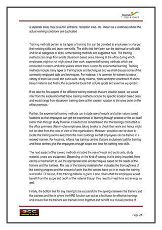 a separate area( may be a hall, entrance, reception area, etc. known as a vestibule) where the
actual working conditions are duplicated


Training methods pertain to the types of training that can be provided to employees to sharpen
their existing skills and learn new skills. The skills that they learn can be technical or soft skills
and for all categories of skills, some training methods are suggested here. The training
methods can range from onsite classroom based ones, training at the office during which
employees might or not might check their work, experiential training methods which are
conducted in resorts and other places where there is room for experiential learning. Training
methods include many types of training tools and techniques and we shall discuss some of the
commonly employed tools and techniques. For instance, it is common for trainers to use a
variety of tools like visual and audio aids, study material, props and other enactment of scene
based material and finally, the experiential tools that include sports and exercise equipment.

If we take the first aspect of the different training methods that are location based, we would
infer from the explanation that these training methods include the specific location based ones
and would range from classroom training done at the trainers‟ location to the ones done on the
office premises.

Further, the experiential training methods can include use of resorts and other nature based
locations so that employees can get the experience of learning through practice or the act itself
rather than through study material. It needs to be remembered that the trainings conducted in
the office premises often involve employees taking breaks to check their work and hence might
not be ideal from the point of view of the organizations. However, provision can be done to
locate the training rooms away from the main buildings so that employees can be trained in a
relaxed manner. For instance, Infosys has training centres that are exclusively built for training
and these centres give the employees enough scope and time for learning new skills.

The next aspect of the training methods includes the use of visual and audio aids, study
material, props and equipment. Depending on the kind of training that is being imparted, there
can be a mechanism to use the appropriate tools and techniques based on the needs of the
trainers and the trainees. The use of the training material often indicates the thoroughness of
the training program and the amount of work that the trainers have put in to make the training
successful. Of course, if the training material is good, it also means that the employees would
benefit from the scope and depth of the material though they need to invest time and energy as
well.

Finally, the bottom line for any training to be successful is the synergy between the trainers and
the trainees and this is where the HRD function can act as a facilitator for effective trainings
and ensure that the trainers and trainees bond together and benefit in a mutual process of



                                                                                             Page 24
 