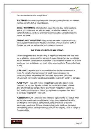 The consumer can use -- for example, bread.

RISK-TAKING - insurance companies provide coverage to protect producers and marketers
from loss due to fire, theft, or natural disasters.

MARKET INFORMATION - information from around the world about market conditions,
weather, price movements, and political changes, can affect the marketing process.
Market information is provided by all forms of telecommunication, such as television, the
internet, and phone.

GRADING AND STANDARDIZING - Many products are graded in order to conform to
previously determined standards of quality. For example, when you purchase US No. 1
Potatoes, you know you are buying the best potatoes on the market.

                      THE FOUR UTILITIES OF MARKETING

The marketing process must also add "utility" to the products consumers want. Utility is the
use or satisfaction a person gets from a product. If you purchase a chain saw you anticipate
that you will receive a certain amount of utility from it. You will be able to use the saw to cut fire
wood, prune trees, and take care of a variety of jobs around your home. There are four types
of utility.

FORM UTILITY - a product must be processed into a form that the customer wants or
needs. For example, wheat is processed into bread, trees are processed into
lumber, and potatoes are processed into French fries. If you ordered French fries
with your lunch and the waiter brought you a raw potato, you probably wouldn't be too happy.

PLACE UTILITY - place utility involves transporting products to the location where
consumers can buy them. If you live in Alaska, you certainly wouldn't want to have to
drive to California to buy oranges. Thanks to our modern transportation systems you
don't have to; you simply drive to the local grocery store and oranges are there ready
to add to your shopping cart -- place utility.

POSSESSION UTILITY - possession utility establishes legal ownership of a product. When
you purchase something you normally receive a receipt; this provides legal ownership
and the right to use the product. Some products, computer software, for example,
also provide a user license. A license of this kind gives you the right to use the product
within certain guidelines. Stocks prove that you own part of a company .This is an example of
Possession Utility.




                                                                                             Page 27
 