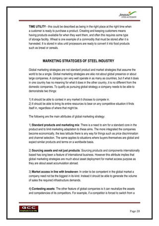 TIME UTILITY - this could be described as being in the right place at the right time when
a customer is ready to purchase a product. Creating and keeping customers means
having products available for when they want them, and often this requires some type
of storage facility. Wheat is one example of a commodity that must be stored after it is
harvested. It is stored in silos until processors are ready to convert it into food products
such as bread or cereals.



            MARKETING STRATEGIES OF STEEL INDUSTRY

Global marketing strategies are not standard product and market strategies that assume the
world to be a single. Global marketing strategies are also not about global presence or about
large companies. A company can very well operate in as many as countries, but if what it does
in one country has no meaning for what it does in the other country, it is no different from the
domestic companies. To qualify as pursuing global strategy a company needs to be able to
demonstrate two things:

1) It should be able to contest in any market it chooses to compete in.
2) It should be able to bring its entire resources to bear on any competitive situation it finds
itself in, regardless of where that might be.

The following are the main attributes of global marketing strategy:

1) Standard products and marketing mix: There is a need to aim for a standard core in the
product and to limit marketing adaptation to these aims. The more integrated the companies
become economically, the less latitude there is any way for things such as price discrimination
and channel selection. The same applies to situations where buyers themselves are global and
expect similar products and terms on a worldwide basis.

2) Sourcing assets and not just products: Sourcing products and components internationally
based has long been a feature of international business. However this attribute implies that
global marketing strategies are much about asset deployment for market access purpose as
they are about asset accumulation abroad.

3) Market access in line with breakeven: In order to be competent in the global market a
company need not be the biggest in its kind. Instead it should be able to generate the volume
of sales the required infrastructure demands.

4) Contesting assets: The other feature of global companies is it can neutralize the assets
and competencies of its competitors. For example, if a competitor is forced to switch from a




                                                                                            Page 28
 