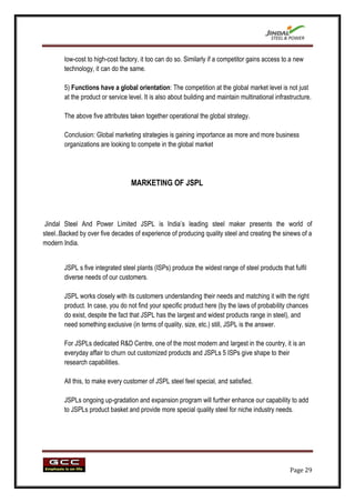 low-cost to high-cost factory, it too can do so. Similarly if a competitor gains access to a new
        technology, it can do the same.

        5) Functions have a global orientation: The competition at the global market level is not just
        at the product or service level. It is also about building and maintain multinational infrastructure.

        The above five attributes taken together operational the global strategy.

        Conclusion: Global marketing strategies is gaining importance as more and more business
        organizations are looking to compete in the global market




                                   MARKETING OF JSPL



 Jindal Steel And Power Limited JSPL is India‟s leading steel maker presents the world of
steel..Backed by over five decades of experience of producing quality steel and creating the sinews of a
modern India.


        JSPL s five integrated steel plants (ISPs) produce the widest range of steel products that fulfil
        diverse needs of our customers.

        JSPL works closely with its customers understanding their needs and matching it with the right
        product. In case, you do not find your specific product here (by the laws of probability chances
        do exist, despite the fact that JSPL has the largest and widest products range in steel), and
        need something exclusive (in terms of quality, size, etc.) still, JSPL is the answer.

        For JSPLs dedicated R&D Centre, one of the most modern and largest in the country, it is an
        everyday affair to churn out customized products and JSPLs 5 ISPs give shape to their
        research capabilities.

        All this, to make every customer of JSPL steel feel special, and satisfied.

        JSPLs ongoing up-gradation and expansion program will further enhance our capability to add
        to JSPLs product basket and provide more special quality steel for niche industry needs.




                                                                                                    Page 29
 