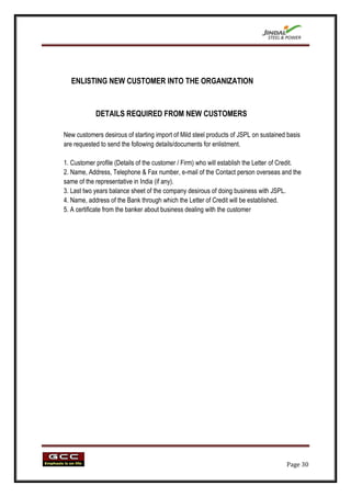 ENLISTING NEW CUSTOMER INTO THE ORGANIZATION


            DETAILS REQUIRED FROM NEW CUSTOMERS

New customers desirous of starting import of Mild steel products of JSPL on sustained basis
are requested to send the following details/documents for enlistment.

1. Customer profile (Details of the customer / Firm) who will establish the Letter of Credit.
2. Name, Address, Telephone & Fax number, e-mail of the Contact person overseas and the
same of the representative in India (if any).
3. Last two years balance sheet of the company desirous of doing business with JSPL.
4. Name, address of the Bank through which the Letter of Credit will be established.
5. A certificate from the banker about business dealing with the customer




                                                                                       Page 30
 