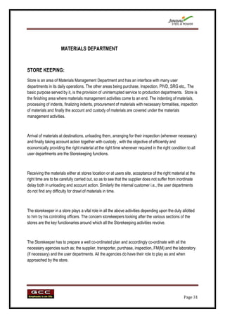 MATERIALS DEPARTMENT



STORE KEEPING:
Store is an area of Materials Management Department and has an interface with many user
departments in its daily operations. The other areas being purchase, Inspection, PIVD, SRG etc,. The
basic purpose served by it, is the provision of uninterrupted service to production departments. Store is
the finishing area where materials management activities come to an end. The indenting of materials,
processing of indents, finalizing indents, procurement of materials with necessary formalities, inspection
of materials and finally the account and custody of materials are covered under the materials
management activities.



Arrival of materials at destinations, unloading them, arranging for their inspection (wherever necessary)
and finally taking account action together with custody , with the objective of efficiently and
economically providing the right material at the right time whenever required in the right condition to all
user departments are the Storekeeping functions.



Receiving the materials either at stores location or at users site, acceptance of the right material at the
right time are to be carefully carried out, so as to see that the supplier does not suffer from inordinate
delay both in unloading and account action. Similarly the internal customer i.e., the user departments
do not find any difficulty for drawl of materials in time.



The storekeeper in a store plays a vital role in all the above activities depending upon the duty allotted
to him by his controlling officers. The concern storekeepers looking after the various sections of the
stores are the key functionaries around which all the Storekeeping activities revolve.



The Storekeeper has to prepare a well co-ordinated plan and accordingly co-ordinate with all the
necessary agencies such as; the supplier, transporter, purchase, inspection, FM(M) and the laboratory
(if necessary) and the user departments. All the agencies do have their role to play as and when
approached by the store.




                                                                                                   Page 31
 