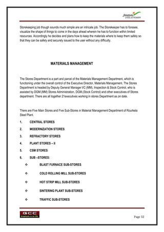 Storekeeping job though sounds much simple are an intricate job. The Storekeeper has to foresee,
visualize the shape of things to come in the days ahead wherein he has to function within limited
resources. Accordingly he decides and plans how to keep the materials where to keep them safely so
that they can be safely and securely issued to the user without any difficulty.




                         MATERIALS MANAGEMENT


The Stores Department is a part and parcel of the Materials Management Department, which is
functioning under the overall control of the Executive Director, Materials Management. The Stores
Department is headed by Deputy General Manager I/C (MM), Inspection & Stock Control, who is
assisted by DGM.(MM) Stores Administration, DGM.(Stock Control) and other executives of Stores
department. There are all together 21executives working in stores Department as on date.



There are Five Main Stores and Five Sub-Stores in Material Management Department of Rourkela
Steel Plant.

1.       CENTRAL STORES

2.       MODERNIZATION STORES

3.       REFRACTORY STORES

4.       PLANT STORES – II

5.       CSM STORES

6.       SUB –STORES:

               BLAST FURNACE SUB-STORES

               COLD ROLLING MILL SUB-STORES

               HOT STRIP MILL SUB-STORES

               SINTERING PLANT SUB-STORES

               TRAFFIC SUB-STORES




                                                                                             Page 32
 