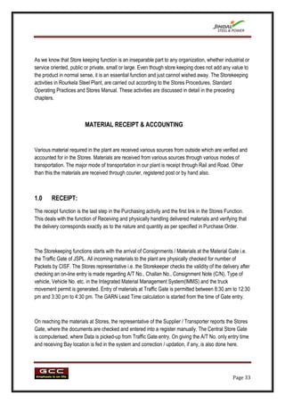 As we know that Store keeping function is an inseparable part to any organization, whether industrial or
service oriented, public or private, small or large. Even though store keeping does not add any value to
the product in normal sense, it is an essential function and just cannot wished away. The Storekeeping
activities in Rourkela Steel Plant, are carried out according to the Stores Procedures, Standard
Operating Practices and Stores Manual. These activities are discussed in detail in the preceding
chapters.



                         MATERIAL RECEIPT & ACCOUNTING


Various material required in the plant are received various sources from outside which are verified and
accounted for in the Stores. Materials are received from various sources through various modes of
transportation. The major mode of transportation in our plant is receipt through Rail and Road. Other
than this the materials are received through courier, registered post or by hand also.



1.0     RECEIPT:
The receipt function is the last step in the Purchasing activity and the first link in the Stores Function.
This deals with the function of Receiving and physically handling delivered materials and verifying that
the delivery corresponds exactly as to the nature and quantity as per specified in Purchase Order.



The Storekeeping functions starts with the arrival of Consignments / Materials at the Material Gate i.e.
the Traffic Gate of JSPL. All incoming materials to the plant are physically checked for number of
Packets by CISF. The Stores representative i.e. the Storekeeper checks the validity of the delivery after
checking an on-line entry is made regarding A/T No., Challan No., Consignment Note (C/N), Type of
vehicle, Vehicle No. etc. in the Integrated Material Management System(IMMS) and the truck
movement permit is generated. Entry of materials at Traffic Gate is permitted between 8:30 am to 12:30
pm and 3:30 pm to 4:30 pm. The GARN Lead Time calculation is started from the time of Gate entry.



On reaching the materials at Stores, the representative of the Supplier / Transporter reports the Stores
Gate, where the documents are checked and entered into a register manually. The Central Store Gate
is computerised, where Data is picked-up from Traffic Gate entry. On giving the A/T No. only entry time
and receiving Bay location is fed in the system and correction / updation, if any, is also done here.




                                                                                                    Page 33
 