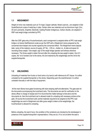 1.1     WEIGHMENT:
Weight of minor raw materials such as Tin Ingot, Copper cathode, Nickel Lead etc., are weighed in Dial
Scale/Electronic scale of metal bay in piles. Certain other raw materials such as Aluminium ingot, Zinc,
Oil and Lubricants, Graphite, Electrode, Casting Powder (Indigenous, Carbon dioxide, are weighed in
RSP road weigh bridge controlled by PPC.



After the CISF gate entry of trucks/handcarts, each consignment is weighed either at PPC road weigh
bridge or at stores Dial/Electronic scale as per the SOP with a Weighment memo prepared by the
concerned store keeper and counter signed by the concerned officer. The Weighment memo depicts
date, name of the material, source of supply, A/T No. , C/N no., challan no., & date and space for
recording Gross weight, Tare weight, sign of the weigh bridge operator and witness wherever
necessary. The Gross weight is taken first and after the unloading the tare weight is taken. Out of 3
copies, the 1st is handed over to the stores, the 2nd retained by the weighbridge and the 3rd to the
supplier/transporter.




1.2     UNLOADING:
Unloading of materials from trucks or hand carts or by hand is with reference to A/T clause. It is either
unloaded by the supplier/transporter or the stores. Depending upon the size/dimension it is either
unloaded manually or with the help of equipment.



 All the main Stores have gates functioning with store keeping staff and attendants. The gate asks for
the documents accompanying the truck/hand carts. The documents are sent for verification to the
stores officer in charge of receipt and if it is found that the matter belongs to that store and the
documents ok, then the truck/hand cart is allowed inside for unloading with necessary entries at the
gate. Of course the trucks/hand carts carried materials required to be weighed at the PPC road
weighbridge are sent to Weighment and after gross weight is taken at the weighbridge, the
truck/handcart is allowed for unloading.



Before unloading, the seal (if any), the condition of the containers are checked by the storekeeper in
presence of the supplier/transporter‟s representative, if they are ok, if it is not ok either the seal is




                                                                                                    Page 34
 