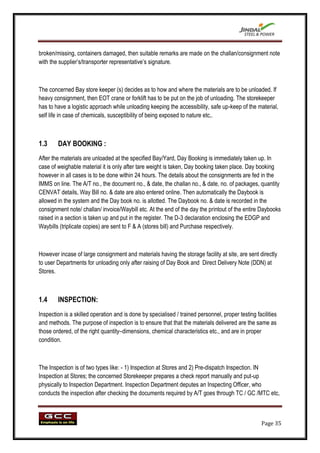 broken/missing, containers damaged, then suitable remarks are made on the challan/consignment note
with the supplier‟s/transporter representative‟s signature.



The concerned Bay store keeper (s) decides as to how and where the materials are to be unloaded. If
heavy consignment, then EOT crane or forklift has to be put on the job of unloading. The storekeeper
has to have a logistic approach while unloading keeping the accessibility, safe up-keep of the material,
self life in case of chemicals, susceptibility of being exposed to nature etc,.



1.3     DAY BOOKING :
After the materials are unloaded at the specified Bay/Yard, Day Booking is immediately taken up. In
case of weighable material it is only after tare weight is taken, Day booking taken place. Day booking
however in all cases is to be done within 24 hours. The details about the consignments are fed in the
IMMS on line. The A/T no., the document no., & date, the challan no., & date, no. of packages, quantity
CENVAT details, Way Bill no. & date are also entered online. Then automatically the Daybook is
allowed in the system and the Day book no. is allotted. The Daybook no. & date is recorded in the
consignment note/ challan/ invoice/Waybill etc. At the end of the day the printout of the entire Daybooks
raised in a section is taken up and put in the register. The D-3 declaration enclosing the EDGP and
Waybills (triplicate copies) are sent to F & A (stores bill) and Purchase respectively.



However incase of large consignment and materials having the storage facility at site, are sent directly
to user Departments for unloading only after raising of Day Book and Direct Delivery Note (DDN) at
Stores.



1.4     INSPECTION:
Inspection is a skilled operation and is done by specialised / trained personnel, proper testing facilities
and methods. The purpose of inspection is to ensure that that the materials delivered are the same as
those ordered, of the right quantity–dimensions, chemical characteristics etc., and are in proper
condition.



The Inspection is of two types like: - 1) Inspection at Stores and 2) Pre-dispatch Inspection. IN
Inspection at Stores; the concerned Storekeeper prepares a check report manually and put-up
physically to Inspection Department. Inspection Department deputes an Inspecting Officer, who
conducts the inspection after checking the documents required by A/T goes through TC / GC /MTC etc,



                                                                                                    Page 35
 