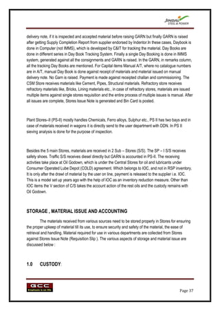 delivery note, if it is inspected and accepted material before raising GARN but finally GARN is raised
after getting Supply Completion Report from supplier endorsed by Indentor.In these cases, Daybook is
done in Computer (not IMMS), which is developed by C&IT for tracking the material. Day Books are
done in different series in Day Book Tracking System. Finally a single Day Booking is done in IMMS
system, generated against all the consignments and GARN is raised. In the GARN, in remarks column,
all the tracking Day Books are mentioned. For Capital items Manual A/T, where no catalogue numbers
are in A/T, manual Day Book is done against receipt of materials and material issued on manual
delivery note. No Garn is raised. Payment is made against receipted challan and commissioning. The
CSM Store receives materials like Cement, Pipes, Structural materials. Refractory store receives
refractory materials like, Bricks, Lining materials etc., in case of refractory stores, materials are issued
multiple items against single stores requisition and the entire process of multiple issues is manual. After
all issues are complete, Stores Issue Note is generated and Bin Card is posted.



Plant Stores–II (PS-II) mostly handles Chemicals, Ferro alloys, Sulphur etc., PS II has two bays and in
case of materials received in wagons it is directly send to the user department with DDN. In PS II
sieving analysis is done for the purpose of inspection.



Besides the 5 main Stores, materials are received in 2 Sub – Stores (S/S). The SP – I S/S receives
safety shoes. Traffic S/S receives diesel directly but GARN is accounted in PS-II. The receiving
activities take place at Oil Godown, which is under the Central Stores for oil and lubricants under
Consumer Operated Lube Depot (COLD) agreement. Which belongs to IOC, and not in RSP inventory.
It is only after the drawl of material by the user on line, payment is released to the supplier i.e. IOC.
This is a model set up years ago with the help of IOC as an inventory reduction measure. Other than
IOC items the V section of C/S takes the account action of the rest oils and the custody remains with
Oil Godown.



STORAGE , MATERIAL ISSUE AND ACCOUNTING
         The materials received from various sources need to be stored properly in Stores for ensuring
the proper upkeep of material till its use, to ensure security and safety of the material, the ease of
retrieval and handling. Material required for use in various departments are collected from Stores
against Stores Issue Note (Requisition Slip ). The various aspects of storage and material issue are
discussed below :



1.0     CUSTODY:




                                                                                                   Page 37
 