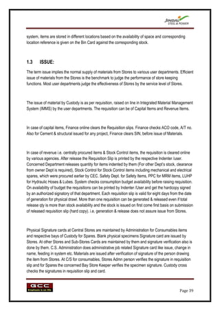 system, items are stored in different locations based on the availability of space and corresponding
location reference is given on the Bin Card against the corresponding stock.



1.3     ISSUE:
The term issue implies the normal supply of materials from Stores to various user departments. Efficient
issue of materials from the Stores is the benchmark to judge the performance of store keeping
functions. Most user departments judge the effectiveness of Stores by the service level of Stores.



The issue of material by Custody is as per requisition, raised on line in Integrated Material Management
System (IMMS) by the user departments. The requisition can be of Capital Items and Revenue Items.



In case of capital items, Finance online clears the Requisition slips. Finance checks ACO code, A/T no.
Also for Cement & structural issued for any project, Finance clears SIN, before issue of Materials.



In case of revenue i.e. centrally procured items & Stock Control items, the requisition is cleared online
by various agencies. After release the Requisition Slip is printed by the respective Indenter /user.
Concerned Department releases quantity for items indented by them (For other Dept‟s stock, clearance
from owner Dept is required), Stock Control for Stock Control items including mechanical and electrical
spares, which were procured earlier by CEC. Safety Dept. for Safety Items, PPC for MRM items, LUHP
for Hydraulic Hoses & Lubes. System checks consumption budget availability before raising requisition.
On availability of budget the requisitions can be printed by Indenter /User and get the hardcopy signed
by an authorized signatory of that department. Each requisition slip is valid for eight days from the date
of generation for physical drawl. More than one requisition can be generated & released even if total
release qty is more than stock availability and the stock is issued on first come first basis on submission
of released requisition slip (hard copy). i.e. generation & release does not assure issue from Stores.



Physical Signature cards at Central Stores are maintained by Administration for Consumables items
and respective bays of Custody for Spares. Blank physical specimens Signature card are issued by
Stores. At other Stores and Sub-Stores Cards are maintained by them and signature verification also is
done by them. C.S. Administration does administrative job related Signature card like issue, change in
name, feeding in system etc. Materials are issued after verification of signature of the person drawing
the item from Stores. At C/S for consumables, Stores Admn person verifies the signature in requisition
slip and for Spares the concerned Bay Store Keeper verifies the specimen signature. Custody cross
checks the signatures in requisition slip and card.



                                                                                                  Page 39
 