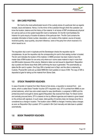 1.4     BIN CARD POSTING:
         Bin Card is the most authenticated record of the custody stores of a particular item as regards
receipts, issue and balance. Hence, it is the mirror of the custodian through which the custodian can
know the location, balance and the history of the material. In all stores of RSP simultaneously physical
bin card as well as on-line system based Bin Card is maintained. On line Bin Card facilitates the
Indentor for quick enquiry of location & balance of the particular item. The Bin Card contains the
complete information of stock number, description, unit, location of the material, source of receipt,
received quantity, issue quantity, document reference, name of the party from whom received or to
whom issued so on.



The requisition slip is sent in duplicate and the Storekeeper checks the requisition slip for
completeness. As per the requisition slip the corresponding bin card to that catalog number is located.
The bin card indicates the location of the material. In IMMS provision has been made to have the
master data of BIN location for one entry only where as in some cases material is kept in more than
one BIN location because of the volume. Material is taken out and issued to department. Requisition
slip is posted and Stores Issue Note (SIN) confirming the issue is generated. This automatically up
dates the Bin card in system. One Copy SIN is handed over to Dept. and the other is retained by
Custody. Physical Bin cards are up dated IMMS Bin Card updates on issue of SIN. The copy of SIN is
deposited at gate for taking out the material from Stores Gate.



1.5     STOCK TRANSFER VOUCHER:
In case of transfer of material from Main Stores to Sub stores, a requisition is received from sub-
stores, which is called Stock Transfer Voucher (STV requisition slip). STV is printed from IMMS on pre-
printed stationery, which has color-coded copies for easy identification, is prepared in IMMS and the
printed document is brought to stores against Requisition Slip received from Dept. For Stock Control
and centrally procured items, STV is cleared on line by different agencies and material is given based
on the printout with signature. In such cases, total quantity of inventory does not change since this is
considered as a change in location. The location code in IMMS is changed. Inventory status changes
as soon as Requisition Slip is posted. STV is posted in Bin Card manually and data base is updated
automatically.



1.6     BOOK TRANSFER VOUCHER:




                                                                                                 Page 40
 
