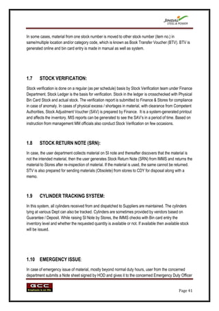 In some cases, material from one stock number is moved to other stock number (item no.) in
same/multiple location and/or category code, which is known as Book Transfer Voucher (BTV). BTV is
generated online and bin card entry is made in manual as well as system.




1.7     STOCK VERIFICATION:
Stock verification is done on a regular (as per schedule) basis by Stock Verification team under Finance
Department. Stock Ledger is the basis for verification. Stock in the ledger is crosschecked with Physical
Bin Card Stock and actual stock. The verification report is submitted to Finance & Stores for compliance
in case of anomaly. In cases of physical excess / shortages in material, with clearance from Competent
Authorities, Stock Adjustment Voucher (SAV) is prepared by Finance. It is a system-generated printout
and affects the inventory. MIS reports can be generated to see the SAV‟s in a period of time. Based on
instruction from management MM officials also conduct Stock Verification on few occasions.



1.8     STOCK RETURN NOTE (SRN):
In case, the user department collects material on SI note and thereafter discovers that the material is
not the intended material, then the user generates Stock Return Note (SRN) from IMMS and returns the
material to Stores after re-inspection of material. If the material is used, the same cannot be returned.
STV is also prepared for sending materials (Obsolete) from stores to CDY for disposal along with a
memo.



1.9     CYLINDER TRACKING SYSTEM:
In this system, all cylinders received from and dispatched to Suppliers are maintained. The cylinders
lying at various Dept can also be tracked. Cylinders are sometimes provided by vendors based on
Guarantee / Deposit. While raising SI Note by Stores, the IMMS checks with Bin card entry the
inventory level and whether the requested quantity is available or not. If available then available stock
will be issued.




1.10 EMERGENCY ISSUE:
In case of emergency issue of material, mostly beyond normal duty hours, user from the concerned
department submits a Note sheet signed by HOD and gives it to the concerned Emergency Duty Officer


                                                                                                  Page 41
 