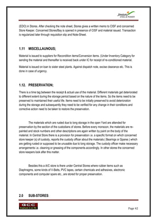 (EDO) in Stores. After checking the note sheet, Stores gives a written memo to CISF and concerned
Store Keeper. Concerned Stores/Bay is opened in presence of CISF and material issued. Transaction
is regularized later through requisition slip and Note-Sheet.



1.11 MISCELLAUNOUS;
Material is issued to suppliers for Recondition items/Conversion items. (Under Inventory Category for
sending the material and thereafter is received back under IC for receipt of re-conditioned material.

Material is issued on loan to sister steel plants. Against dispatch note, excise clearance etc. This is
done in case of urgency.



1.12. PRESERVATION;
There is a time tag between the receipt & actual use of the material. Different materials get deteriorated
to different extent during the storage period based on the nature of the items. So the items need to be
preserved to maintained their useful life. Items need to be initially preserved to avoid deterioration
during the storage and subsequently they need to be verified for any change in their conditions and
corrective action need to be taken to restore the preservation.



         The materials which are rusted due to long storage in the open Yard are attended for
preservation by the section of the custodians of stores. Before every monsoon, the materials are re-
painted and stock numbers and other descriptions are again written by paint on the body of the
material. In Central Store there is a provision for preservation i.e. a specific format on which concerned
store keeper (s) of custody, reports the custody officer about the materials ( Bearings or Spares ) which
are getting rusted or supposed to be unusable due to long storage. The custody officer make necessary
arrangements i.e. cleaning or greasing of the components accordingly. In other stores the concerned
store keepers look after this matter.



       Besides this a A/C store is there under Central Stores where rubber items such as
Diaphragms, some kinds of V-Belts, PVC tapes, certain chemicals and adhesives, electronic
components and computer spare etc., are stored for proper preservation.




2.0     SUB-STORES:


                                                                                                   Page 42
 