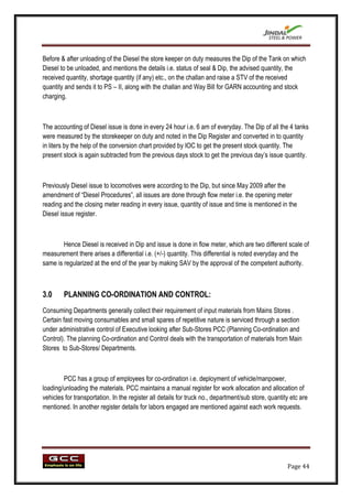 Before & after unloading of the Diesel the store keeper on duty measures the Dip of the Tank on which
Diesel to be unloaded, and mentions the details i.e. status of seal & Dip, the advised quantity, the
received quantity, shortage quantity (if any) etc., on the challan and raise a STV of the received
quantity and sends it to PS – II, along with the challan and Way Bill for GARN accounting and stock
charging.



The accounting of Diesel issue is done in every 24 hour i.e. 6 am of everyday. The Dip of all the 4 tanks
were measured by the storekeeper on duty and noted in the Dip Register and converted in to quantity
in liters by the help of the conversion chart provided by IOC to get the present stock quantity. The
present stock is again subtracted from the previous days stock to get the previous day‟s issue quantity.



Previously Diesel issue to locomotives were according to the Dip, but since May 2009 after the
amendment of “Diesel Procedures”, all issues are done through flow meter i.e. the opening meter
reading and the closing meter reading in every issue, quantity of issue and time is mentioned in the
Diesel issue register.



        Hence Diesel is received in Dip and issue is done in flow meter, which are two different scale of
measurement there arises a differential i.e. (+/-) quantity. This differential is noted everyday and the
same is regularized at the end of the year by making SAV by the approval of the competent authority.



3.0     PLANNING CO-ORDINATION AND CONTROL:
Consuming Departments generally collect their requirement of input materials from Mains Stores .
Certain fast moving consumables and small spares of repetitive nature is serviced through a section
under administrative control of Executive looking after Sub-Stores PCC (Planning Co-ordination and
Control). The planning Co-ordination and Control deals with the transportation of materials from Main
Stores to Sub-Stores/ Departments.



        PCC has a group of employees for co-ordination i.e. deployment of vehicle/manpower,
loading/unloading the materials. PCC maintains a manual register for work allocation and allocation of
vehicles for transportation. In the register all details for truck no., department/sub store, quantity etc are
mentioned. In another register details for labors engaged are mentioned against each work requests.




                                                                                                     Page 44
 