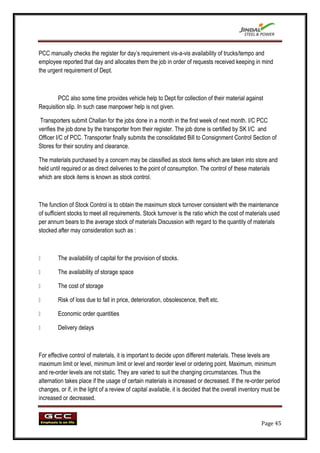 PCC manually checks the register for day‟s requirement vis-a-vis availability of trucks/tempo and
employee reported that day and allocates them the job in order of requests received keeping in mind
the urgent requirement of Dept.



        PCC also some time provides vehicle help to Dept for collection of their material against
Requisition slip. In such case manpower help is not given.

 Transporters submit Challan for the jobs done in a month in the first week of next month. I/C PCC
verifies the job done by the transporter from their register. The job done is certified by SK I/C and
Officer I/C of PCC. Transporter finally submits the consolidated Bill to Consignment Control Section of
Stores for their scrutiny and clearance.

The materials purchased by a concern may be classified as stock items which are taken into store and
held until required or as direct deliveries to the point of consumption. The control of these materials
which are stock items is known as stock control.



The function of Stock Control is to obtain the maximum stock turnover consistent with the maintenance
of sufficient stocks to meet all requirements. Stock turnover is the ratio which the cost of materials used
per annum bears to the average stock of materials Discussion with regard to the quantity of materials
stocked after may consideration such as :



       The availability of capital for the provision of stocks.

       The availability of storage space

       The cost of storage

       Risk of loss due to fall in price, deterioration, obsolescence, theft etc.

       Economic order quantities

       Delivery delays



For effective control of materials, it is important to decide upon different materials. These levels are
maximum limit or level, minimum limit or level and reorder level or ordering point. Maximum, minimum
and re-order levels are not static. They are varied to suit the changing circumstances. Thus the
alternation takes place if the usage of certain materials is increased or decreased. If the re-order period
changes, or if, in the light of a review of capital available, it is decided that the overall inventory must be
increased or decreased.


                                                                                                      Page 45
 