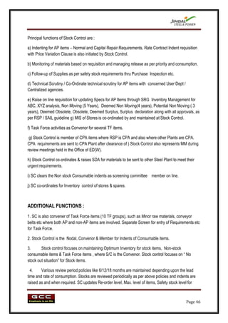 Principal functions of Stock Control are :

a) Indenting for AP items – Normal and Capital Repair Requirements. Rate Contract Indent requisition
with Price Variation Clause is also initiated by Stock Control.

b) Monitoring of materials based on requisition and managing release as per priority and consumption.

c) Follow-up of Supplies as per safety stock requirements thru Purchase Inspection etc.

d) Technical Scrutiny / Co-Ordinate technical scrutiny for AP items with concerned User Dept /
Centralized agencies.

e) Raise on line requisition for updating Specs for AP Items through SRG Inventory Management for
ABC, XYZ analysis, Non Moving (5 Years), Deemed Non Moving(4 years), Potential Non Moving ( 3
years), Deemed Obsolete, Obsolete, Deemed Surplus, Surplus declaration along with all approvals, as
per RSP / SAIL guideline g) MIS of Stores is co-ordinated by and maintained at Stock Control.

f) Task Force activities as Convenor for several TF items.

 g) Stock Control is member of CPA items where RSP is CPA and also where other Plants are CPA.
CPA requirements are sent to CPA Plant after clearance of ) Stock Control also represents MM during
review meetings held in the Office of ED(W).

h) Stock Control co-ordinates & raises SDA for materials to be sent to other Steel Plant to meet their
urgent requirements.

i) SC clears the Non stock Consumable indents as screening committee member on line.

j) SC co-ordinates for Inventory control of stores & spares.



ADDITIONAL FUNCTIONS :
1. SC is also convener of Task Force items (10 TF groups), such as Minor raw materials, conveyor
belts etc where both AP and non-AP items are involved. Separate Screen for entry of Requirements etc
for Task Force.

2. Stock Control is the Nodal, Convenor & Member for Indents of Consumable items.

3.      Stock control focuses on maintaining Optimum Inventory for stock items, Non-stock
consumable items & Task Force items , where S/C is the Convenor. Stock control focuses on “ No
stock out situation” for Stock items.

  4.    Various review period policies like 6/12/18 months are maintained depending upon the lead
time and rate of consumption. Stocks are reviewed periodically as per above policies and indents are
raised as and when required. SC updates Re-order level, Max. level of items, Safety stock level for



                                                                                                 Page 46
 