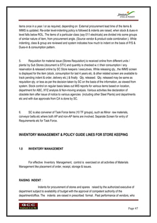 items once in a year / or as required, depending on External procurement lead time of the items &
IMMS is updated. Re-order level-indenting policy is followed & indents are raised, when stock & dues-in
level falls below ROL. The items of a particular class (say 011 electricals) are divided into some groups
of similar nature of item, from procurement angle. (Source vendor & product code combination ). While
indenting, class & group are reviewed and system indicates how much to indent on the basis of P/S &
Dues-in & consumption pattern.



5.       Requisition for material issue (Stores Requisition) is received online from different units /
plants/ by Sub Stores (document is STV) and quantity is checked w.r.t their consumption / any
reservation & released online by SC Store keepers / executives. While releasing qty., the IMMS screen
is displayed for the item (stock, consumption for last 4 years etc. & other related screen are available to
track pending indent & order, delivery etc.) & finally Qty. released. Qty. released may be same as
requisition qty. or less as per the decision taken by SC on the basis of the information, as viewed from
system. Stock control on regular basis takes out MIS reports for various items based on location,
department for ABC, XYZ analysis & Non-moving analysis. Various activities like declaration of
obsolete item after issue of notice to various agencies (including other Steel Plants) and departments
etc and with due approvals from CA is done by SC.



6.     SC is also convener of Task Force items (10 TF groups), such as Minor raw materials,
conveyor belts etc where both AP and non-AP items are involved. Separate Screen for entry of
Requirements etc for Task Force.



INVENTORY MANAGEMENT & POLICY GUIDE LINES FOR STORE KEEPING


1.0     INVENTORY MANAGEMENT



      For effective Inventory Management, control is exercised on all activities of Materials
Management like placement of order, receipt, storage & issues.



RAISING INDENT :

                Indents for procurement of stores and spares raised by the authorized executive of
department subject to availability of budget with the approval of competent authority of the
department/office. The indents are raised in prescribed format . Past performance of vendors, who



                                                                                                  Page 47
 
