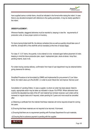 have supplied same or similar items, should be indicated in the format while raising the indent. In case
there is any deviation/complaint with reference to the quality parameters, it may be clearly specified in
the indent.



ORDER PLACEMENT :

Wherever feasible, staggered deliveries must be resorted to, keeping in view the requirements of
production units, to have proper control on Inventory.



For items having limited shelf life, the delivery schedule (time as well as quantity) should take care of
shelf life. (At least 80% of the shelf-life will be mandatory at the time of receipt stage).



For class „A‟ & „X‟ items, the quantity to be ordered is to be reviewed again before placement of order,
keeping in mind the future production plan, repair / replacement plan, stock at stores / shop floor,
pending indents, dues in etc.



For orders having overdue delivery, confirmation from head of user department may be obtained before
giving clearance for delivery.



Simplified Procedure to be formulated by CMMG and implemented for procurement of „Low Value
Items‟ (for indent value up to Rs.25,000/- ) in order to avoid „Stock-Out‟ and improve „Service Level‟.



Cancellation of pending Orders. In case a supplier, to whom an order has been placed, failed to
supply, appropriate action may be taken as indicated in clause 18 of PP2K. Where deliveries have
overshot the stipulated due date of the A/T and material has not been received, such orders will be
reviewed on regular basis and if required, orders pending for 2 years and more would be cancelled
after:

a) Obtaining a certificate from the indenter that these materials will not be required at least for coming
two years.

b) Ensuring that these materials are not required to be returned, if borrowed.

c) Ensuring that there are no requirement pending with Purchase Department for such materials.

d) Ensuring that no advance payment is pending with the supplier.


                                                                                                   Page 48
 