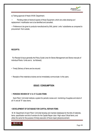 e) Taking approval of Head of M.M. Department.

 •     Pending orders of stores & spares of those Equipment, which are under phasing out /
replacement / modification are to be identified and cancelled.

 • Preference is be given to products manufactured by SAIL plants / units / subsidiaries as compared to
procurement from outside.




RECEIPTS:



  For Receipt & Issue generally the Policy Guide Lines for Stores Management and Stores manuals of
individual Plants / Units are to be followed)



• Timely Delivery of items are be ensured.



• Receipts of the materials at stores are be immediately communicate to the users.



                                 ISSUE / CONSUMPTION:


• PERIODIC REVIEW OF „A‟ & „X‟ CLASS ITEMS.

   Each Plant / Unit shall institute a system for periodic review and monitoring of supplies and stock of
all „A‟ and all ”X” class items.



• DEVELOPMENT OF DATABASE FOR CAPITAL REPAIR ITEMS.

 M. M. Department of each Plant / Unit shall develop and maintain databases for the bills of materials,
items, specification and list of vendors for the Capital Repair Jobs / High value Critical Items, and
utilize the same for the purpose of timely execution of future repair jobs/procurement.


                                                                                                 Page 49
 