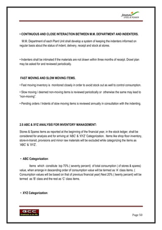 • CONTINUOUS AND CLOSE INTERACTION BETWEEN M.M. DEPARTMENT AND INDENTERS.

  M.M. Department of each Plant Unit shall develop a system of keeping the indenters informed on
regular basis about the status of indent, delivery, receipt and stock at stores.



• Indenters shall be intimated if the materials are not drawn within three months of receipt. Drawl plan
may be asked for and reviewed periodically.



FAST MOVING AND SLOW MOVING ITEMS.

• Fast moving inventory is monitored closely in order to avoid stock out as well to control consumption.

• Slow moving / deemed non-moving items is reviewed periodically or otherwise the same may lead to
“non-moving”.

• Pending orders / Indents of slow moving items is reviewed annually in consultation with the indenting.




2.0 ABC & XYZ ANALYSIS FOR INVENTORY MANAGEMENT:

Stores & Spares items as reported at the beginning of the financial year, in the stock ledger, shall be
considered for analysis and for arriving at „ABC‟ & „XYZ‟ Categorization. Items like shop floor inventory,
store-in-transit, provisions and minor raw materials will be excluded while categorizing the items as
„ABC‟ & „XYZ‟.



• ABC Categorization:

        Items which constitute top 70% ( seventy percent) of total consumption ( of stores & spares)
value, when arrange in descending order of consumption value will be termed as „A‟ class items. (
Consumption values will be based on that of previous financial year) Next 20% ( twenty percent) will be
termed as „B‟ class and the rest as „C‟ class items.



• XYZ Categorization:




                                                                                                  Page 50
 