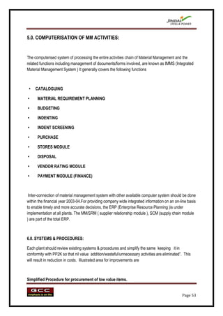 5.0. COMPUTERISATION OF MM ACTIVITIES:


The computerised system of processing the entire activities chain of Material Management and the
related functions including management of documents/forms involved, are known as IMMS (Integrated
Material Management System ) It generally covers the following functions



 •   CATALOGUING

•     MATERIAL REQUIREMENT PLANNING

•     BUDGETING

•     INDENTING

•     INDENT SCREENING

•     PURCHASE

•     STORES MODULE

•     DISPOSAL

•     VENDOR RATING MODULE

•     PAYMENT MODULE (FINANCE)



 Inter-connection of material management system with other available computer system should be done
within the financial year 2003-04.For providing company wide integrated information on an on-line basis
to enable timely and more accurate decisions, the ERP (Enterprise Resource Planning )is under
implementation at all plants. The MM/SRM ( supplier relationship module ), SCM (supply chain module
) are part of the total ERP.



6.0. SYSTEMS & PROCEDURES:

Each plant should review existing systems & procedures and simplify the same keeping it in
conformity with PP2K so that nil value addition/wasteful/unnecessary activities are eliminated”. This
will result in reduction in costs. Illustrated area for improvements are



Simplified Procedure for procurement of low value items.


                                                                                               Page 53
 